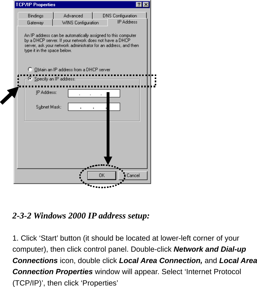    2-3-2 Windows 2000 IP address setup:  1. Click ‘Start’ button (it should be located at lower-left corner of your computer), then click control panel. Double-click Network and Dial-up Connections icon, double click Local Area Connection, and Local Area Connection Properties window will appear. Select ‘Internet Protocol (TCP/IP)’, then click ‘Properties’    