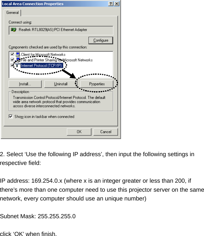   2. Select ‘Use the following IP address’, then input the following settings in respective field:  IP address: 169.254.0.x (where x is an integer greater or less than 200, if there’s more than one computer need to use this projector server on the same network, every computer should use an unique number)  Subnet Mask: 255.255.255.0  click ‘OK’ when finish. 