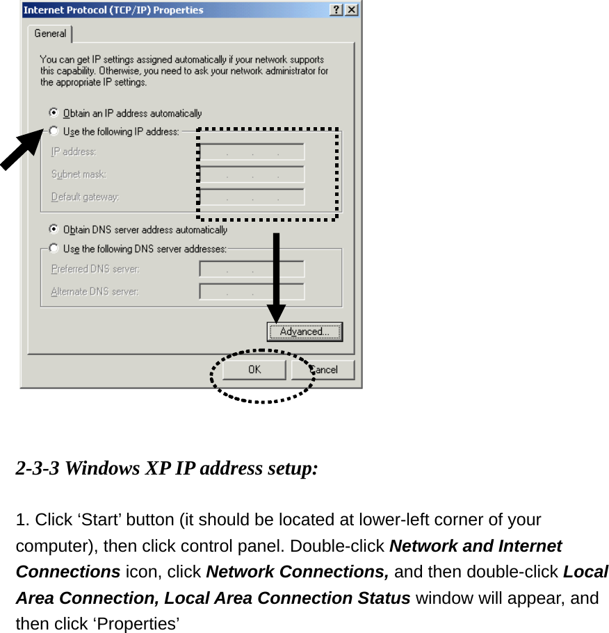    2-3-3 Windows XP IP address setup:  1. Click ‘Start’ button (it should be located at lower-left corner of your computer), then click control panel. Double-click Network and Internet Connections icon, click Network Connections, and then double-click Local Area Connection, Local Area Connection Status window will appear, and then click ‘Properties’  