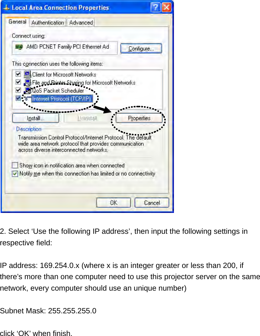   2. Select ‘Use the following IP address’, then input the following settings in respective field:  IP address: 169.254.0.x (where x is an integer greater or less than 200, if there’s more than one computer need to use this projector server on the same network, every computer should use an unique number)  Subnet Mask: 255.255.255.0  click ‘OK’ when finish. 