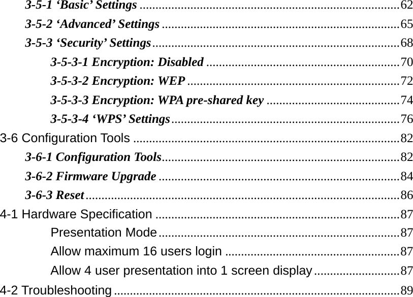 3-5-1 ‘Basic’ Settings .................................................................................. 623-5-2 ‘Advanced’ Settings ........................................................................... 653-5-3 ‘Security’ Settings .............................................................................. 683-5-3-1 Encryption: Disabled ............................................................. 703-5-3-2 Encryption: WEP ................................................................... 723-5-3-3 Encryption: WPA pre-shared key .......................................... 743-5-3-4 ‘WPS’ Settings ........................................................................ 763-6 Configuration Tools .................................................................................... 823-6-1 Configuration Tools ........................................................................... 823-6-2 Firmware Upgrade ............................................................................ 843-6-3 Reset ................................................................................................... 864-1 Hardware Specification ............................................................................. 87　Presentation Mode ............................................................................ 87　Allow maximum 16 users login ....................................................... 87　Allow 4 user presentation into 1 screen display ........................... 874-2 Troubleshooting .......................................................................................... 89