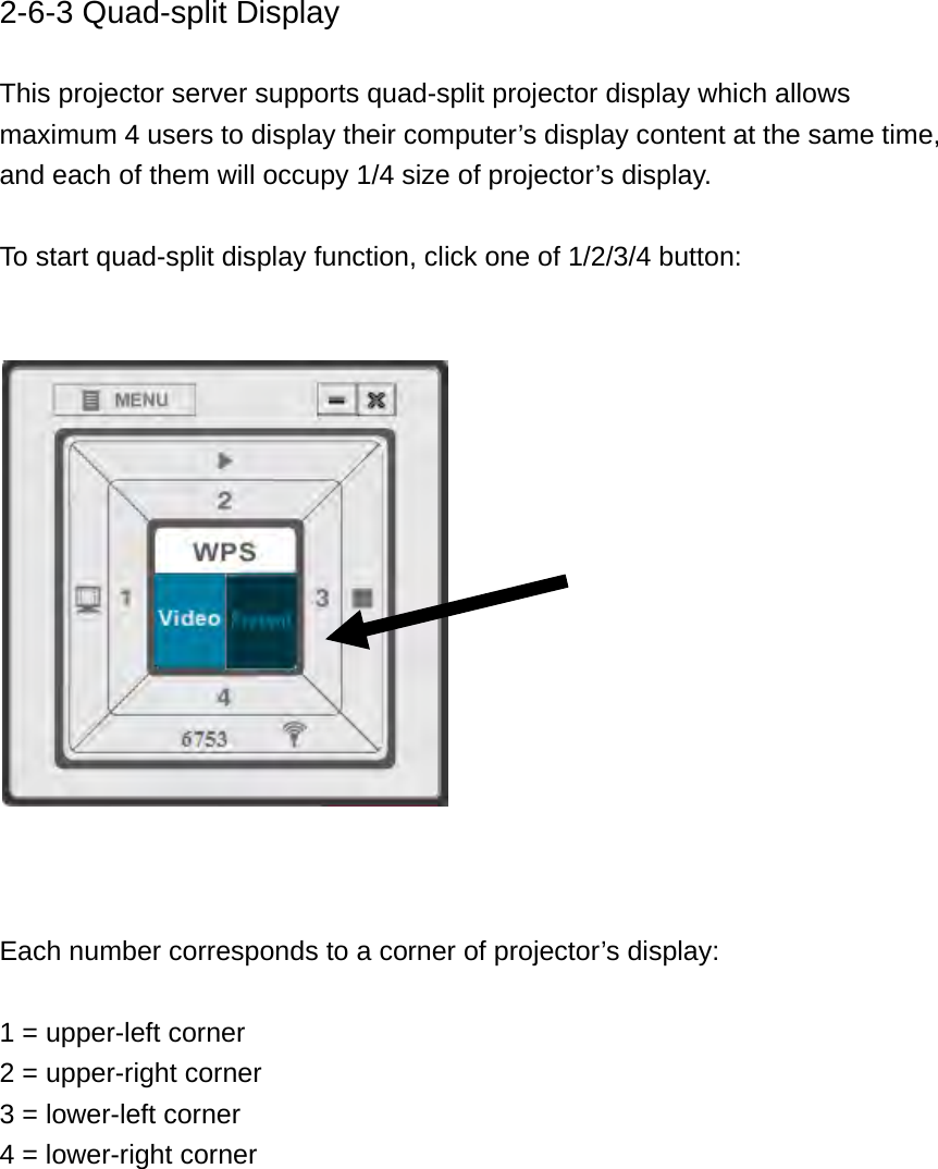 2-6-3 Quad-split Display  This projector server supports quad-split projector display which allows maximum 4 users to display their computer’s display content at the same time, and each of them will occupy 1/4 size of projector’s display.  To start quad-split display function, click one of 1/2/3/4 button:       Each number corresponds to a corner of projector’s display:  1 = upper-left corner 2 = upper-right corner 3 = lower-left corner 4 = lower-right corner    