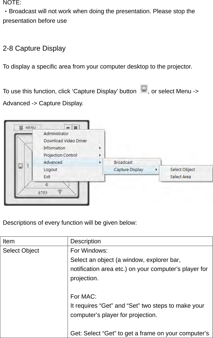  NOTE:  ‧Broadcast will not work when doing the presentation. Please stop the presentation before use   2-8 Capture Display  To display a specific area from your computer desktop to the projector.  To use this function, click ‘Capture Display’ button  , or select Menu -&gt; Advanced -&gt; Capture Display.    Descriptions of every function will be given below:  Item Description Select Object  For Windows: Select an object (a window, explorer bar, notification area etc.) on your computer’s player for projection.  For MAC: It requires “Get” and “Set” two steps to make your computer’s player for projection.  Get: Select “Get” to get a frame on your computer’s 