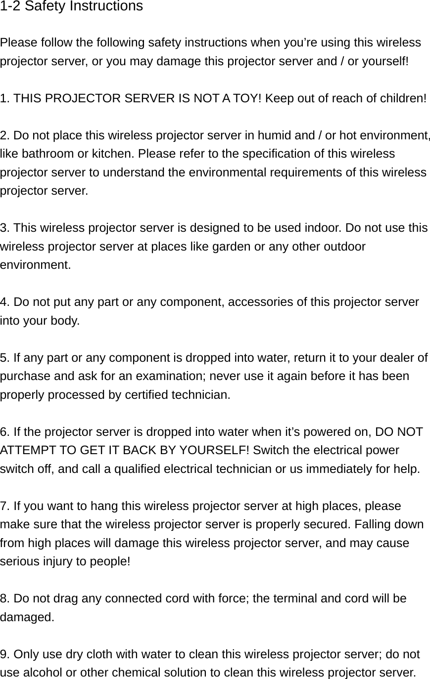 1-2 Safety Instructions  Please follow the following safety instructions when you’re using this wireless projector server, or you may damage this projector server and / or yourself!  1. THIS PROJECTOR SERVER IS NOT A TOY! Keep out of reach of children!  2. Do not place this wireless projector server in humid and / or hot environment, like bathroom or kitchen. Please refer to the specification of this wireless projector server to understand the environmental requirements of this wireless projector server.  3. This wireless projector server is designed to be used indoor. Do not use this wireless projector server at places like garden or any other outdoor environment.  4. Do not put any part or any component, accessories of this projector server into your body.  5. If any part or any component is dropped into water, return it to your dealer of purchase and ask for an examination; never use it again before it has been properly processed by certified technician.  6. If the projector server is dropped into water when it’s powered on, DO NOT ATTEMPT TO GET IT BACK BY YOURSELF! Switch the electrical power switch off, and call a qualified electrical technician or us immediately for help.  7. If you want to hang this wireless projector server at high places, please make sure that the wireless projector server is properly secured. Falling down from high places will damage this wireless projector server, and may cause serious injury to people!  8. Do not drag any connected cord with force; the terminal and cord will be damaged.  9. Only use dry cloth with water to clean this wireless projector server; do not use alcohol or other chemical solution to clean this wireless projector server.  