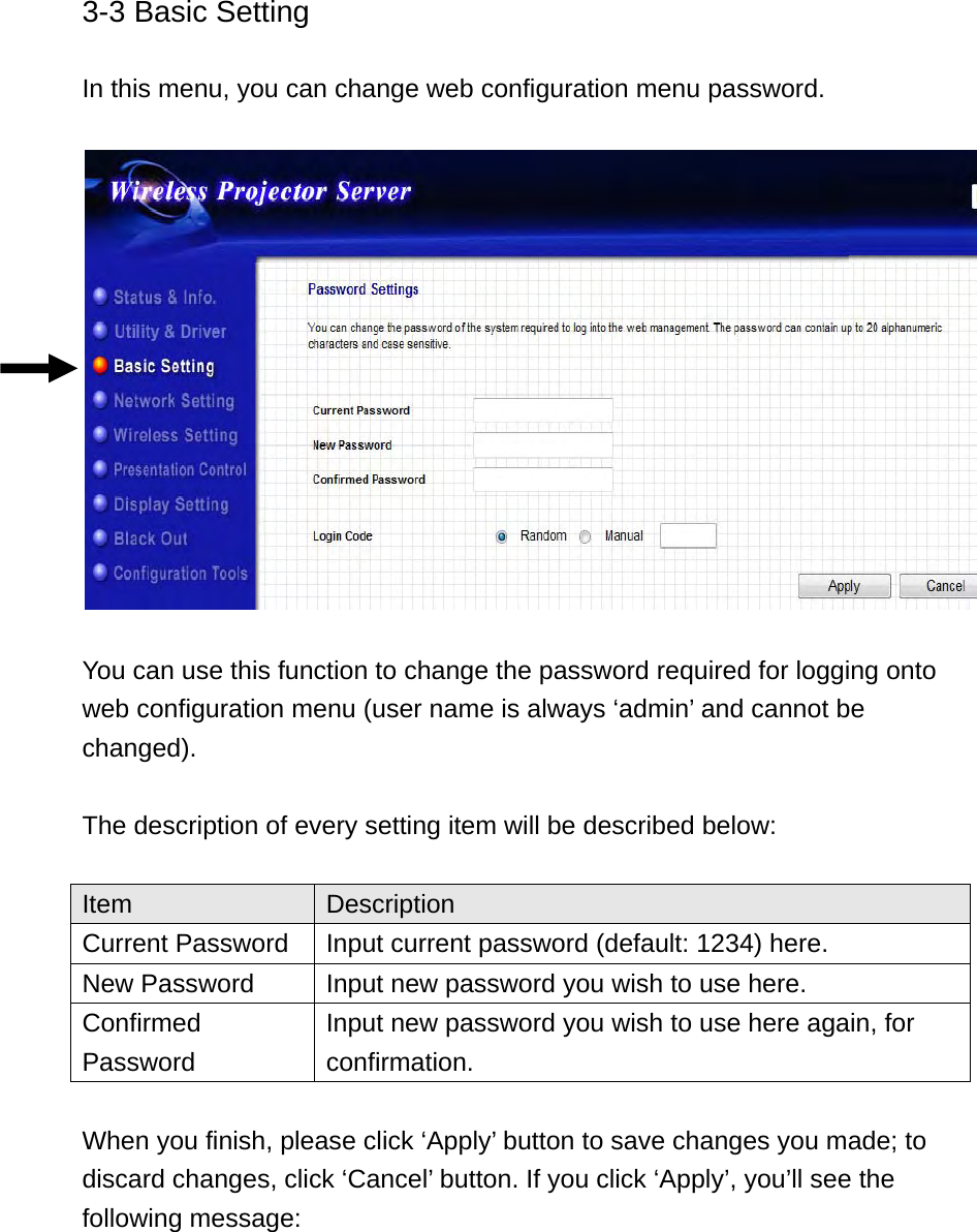 3-3 Basic Setting  In this menu, you can change web configuration menu password.    You can use this function to change the password required for logging onto web configuration menu (user name is always ‘admin’ and cannot be changed).  The description of every setting item will be described below:  Item  Description Current Password  Input current password (default: 1234) here. New Password  Input new password you wish to use here. Confirmed Password Input new password you wish to use here again, for confirmation.  When you finish, please click ‘Apply’ button to save changes you made; to discard changes, click ‘Cancel’ button. If you click ‘Apply’, you’ll see the following message:   