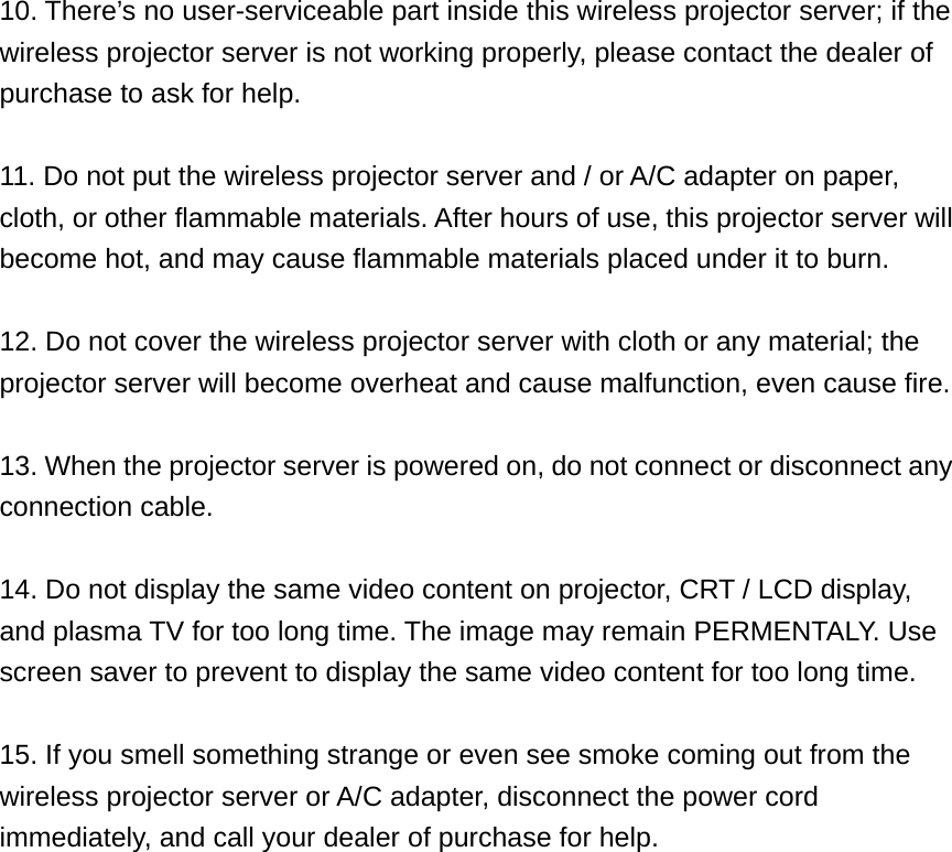 10. There’s no user-serviceable part inside this wireless projector server; if the wireless projector server is not working properly, please contact the dealer of purchase to ask for help.  11. Do not put the wireless projector server and / or A/C adapter on paper, cloth, or other flammable materials. After hours of use, this projector server will become hot, and may cause flammable materials placed under it to burn.  12. Do not cover the wireless projector server with cloth or any material; the projector server will become overheat and cause malfunction, even cause fire.  13. When the projector server is powered on, do not connect or disconnect any connection cable.  14. Do not display the same video content on projector, CRT / LCD display, and plasma TV for too long time. The image may remain PERMENTALY. Use screen saver to prevent to display the same video content for too long time.  15. If you smell something strange or even see smoke coming out from the wireless projector server or A/C adapter, disconnect the power cord immediately, and call your dealer of purchase for help. 