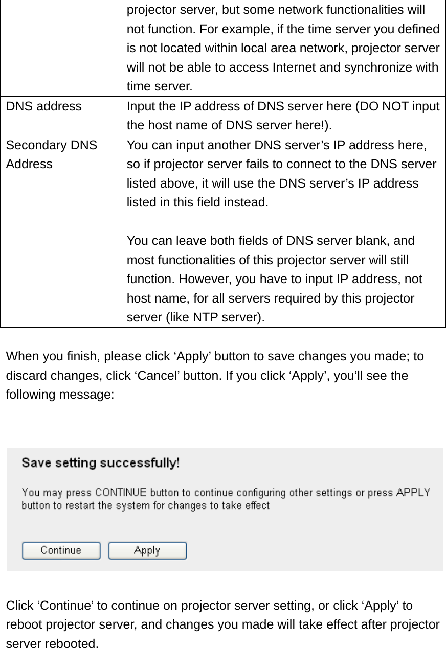 projector server, but some network functionalities will not function. For example, if the time server you defined is not located within local area network, projector server will not be able to access Internet and synchronize with time server. DNS address  Input the IP address of DNS server here (DO NOT input the host name of DNS server here!).   Secondary DNS Address You can input another DNS server’s IP address here, so if projector server fails to connect to the DNS server listed above, it will use the DNS server’s IP address listed in this field instead.  You can leave both fields of DNS server blank, and most functionalities of this projector server will still function. However, you have to input IP address, not host name, for all servers required by this projector server (like NTP server).  When you finish, please click ‘Apply’ button to save changes you made; to discard changes, click ‘Cancel’ button. If you click ‘Apply’, you’ll see the following message:     Click ‘Continue’ to continue on projector server setting, or click ‘Apply’ to reboot projector server, and changes you made will take effect after projector server rebooted. 