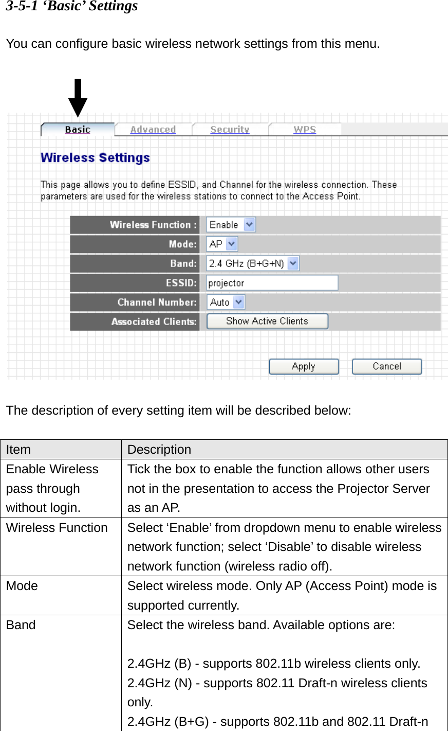 3-5-1 ‘Basic’ Settings  You can configure basic wireless network settings from this menu.      The description of every setting item will be described below:  Item  Description Enable Wireless pass through without login. Tick the box to enable the function allows other users not in the presentation to access the Projector Server as an AP. Wireless Function  Select ‘Enable’ from dropdown menu to enable wireless network function; select ‘Disable’ to disable wireless network function (wireless radio off). Mode  Select wireless mode. Only AP (Access Point) mode is supported currently. Band  Select the wireless band. Available options are:  2.4GHz (B) - supports 802.11b wireless clients only. 2.4GHz (N) - supports 802.11 Draft-n wireless clients only. 2.4GHz (B+G) - supports 802.11b and 802.11 Draft-n 