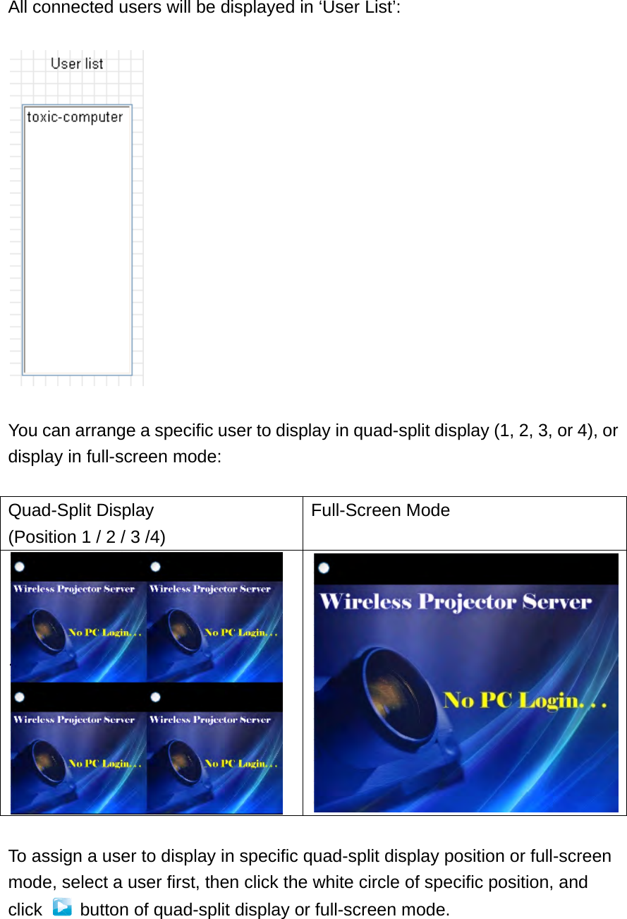  All connected users will be displayed in ‘User List’:    You can arrange a specific user to display in quad-split display (1, 2, 3, or 4), or display in full-screen mode:  Quad-Split Display (Position 1 / 2 / 3 /4) Full-Screen Mode  To assign a user to display in specific quad-split display position or full-screen mode, select a user first, then click the white circle of specific position, and click    button of quad-split display or full-screen mode.