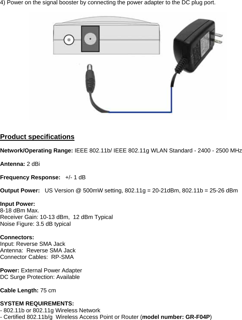 4) Power on the signal booster by connecting the power adapter to the DC plug port.     Product specifications  Network/Operating Range: IEEE 802.11b/ IEEE 802.11g WLAN Standard - 2400 - 2500 MHz     Antenna: 2 dBi  Frequency Response:   +/- 1 dB  Output Power:   US Version @ 500mW setting, 802.11g = 20-21dBm, 802.11b = 25-26 dBm      Input Power:  8-18 dBm Max. Receiver Gain: 10-13 dBm,  12 dBm Typical  Noise Figure: 3.5 dB typical   Connectors: Input: Reverse SMA Jack Antenna:  Reverse SMA Jack Connector Cables:  RP-SMA  Power: External Power Adapter DC Surge Protection: Available   Cable Length: 75 cm   SYSTEM REQUIREMENTS: - 802.11b or 802.11g Wireless Network - Certified 802.11b/g  Wireless Access Point or Router (model number: GR-F04P)     