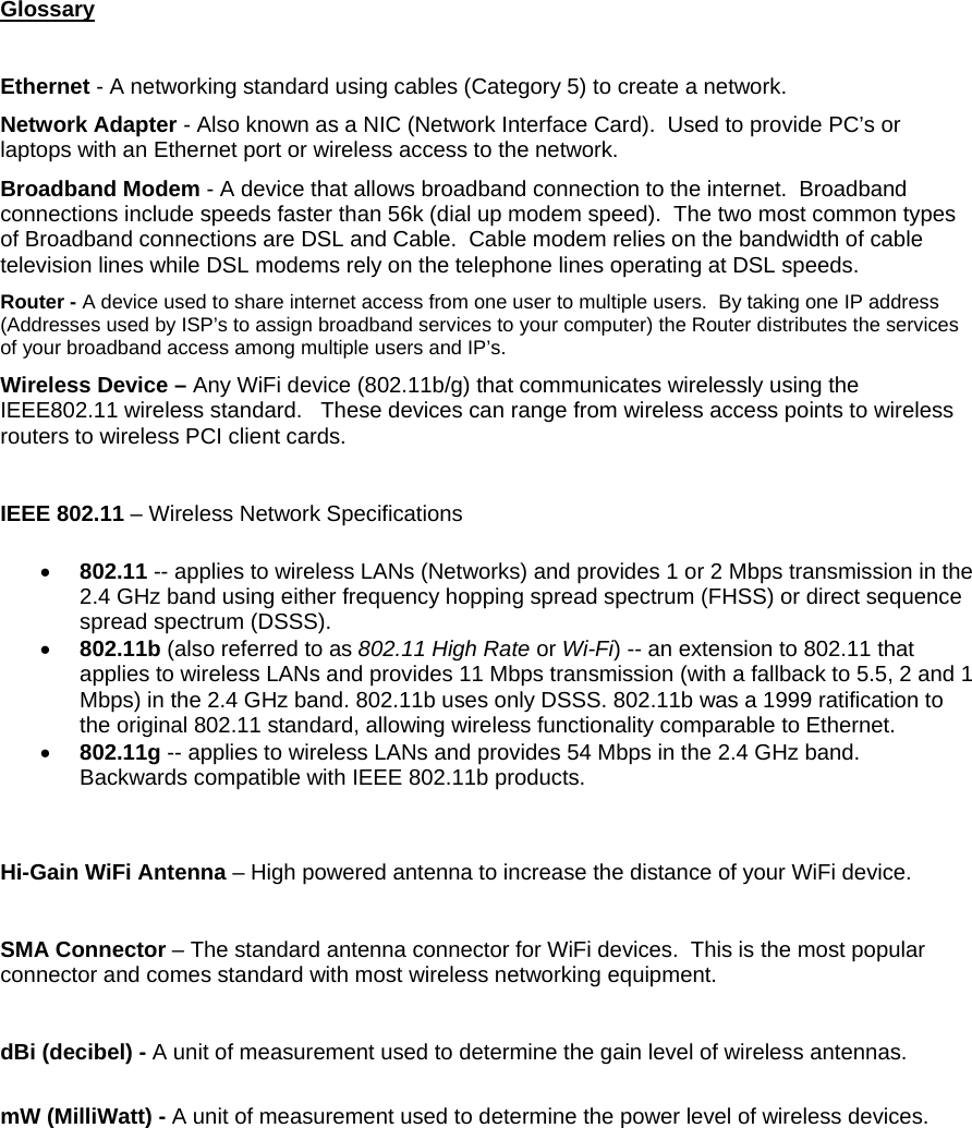 Glossary  Ethernet - A networking standard using cables (Category 5) to create a network. Network Adapter - Also known as a NIC (Network Interface Card).  Used to provide PC’s or laptops with an Ethernet port or wireless access to the network.   Broadband Modem - A device that allows broadband connection to the internet.  Broadband connections include speeds faster than 56k (dial up modem speed).  The two most common types of Broadband connections are DSL and Cable.  Cable modem relies on the bandwidth of cable television lines while DSL modems rely on the telephone lines operating at DSL speeds. Router - A device used to share internet access from one user to multiple users.  By taking one IP address (Addresses used by ISP’s to assign broadband services to your computer) the Router distributes the services of your broadband access among multiple users and IP’s. Wireless Device – Any WiFi device (802.11b/g) that communicates wirelessly using the IEEE802.11 wireless standard.   These devices can range from wireless access points to wireless routers to wireless PCI client cards.  IEEE 802.11 – Wireless Network Specifications •  802.11 -- applies to wireless LANs (Networks) and provides 1 or 2 Mbps transmission in the 2.4 GHz band using either frequency hopping spread spectrum (FHSS) or direct sequence spread spectrum (DSSS).  •  802.11b (also referred to as 802.11 High Rate or Wi-Fi) -- an extension to 802.11 that applies to wireless LANs and provides 11 Mbps transmission (with a fallback to 5.5, 2 and 1 Mbps) in the 2.4 GHz band. 802.11b uses only DSSS. 802.11b was a 1999 ratification to the original 802.11 standard, allowing wireless functionality comparable to Ethernet.  •  802.11g -- applies to wireless LANs and provides 54 Mbps in the 2.4 GHz band.  Backwards compatible with IEEE 802.11b products.  Hi-Gain WiFi Antenna – High powered antenna to increase the distance of your WiFi device.  SMA Connector – The standard antenna connector for WiFi devices.  This is the most popular connector and comes standard with most wireless networking equipment.  dBi (decibel) - A unit of measurement used to determine the gain level of wireless antennas.  mW (MilliWatt) - A unit of measurement used to determine the power level of wireless devices.  