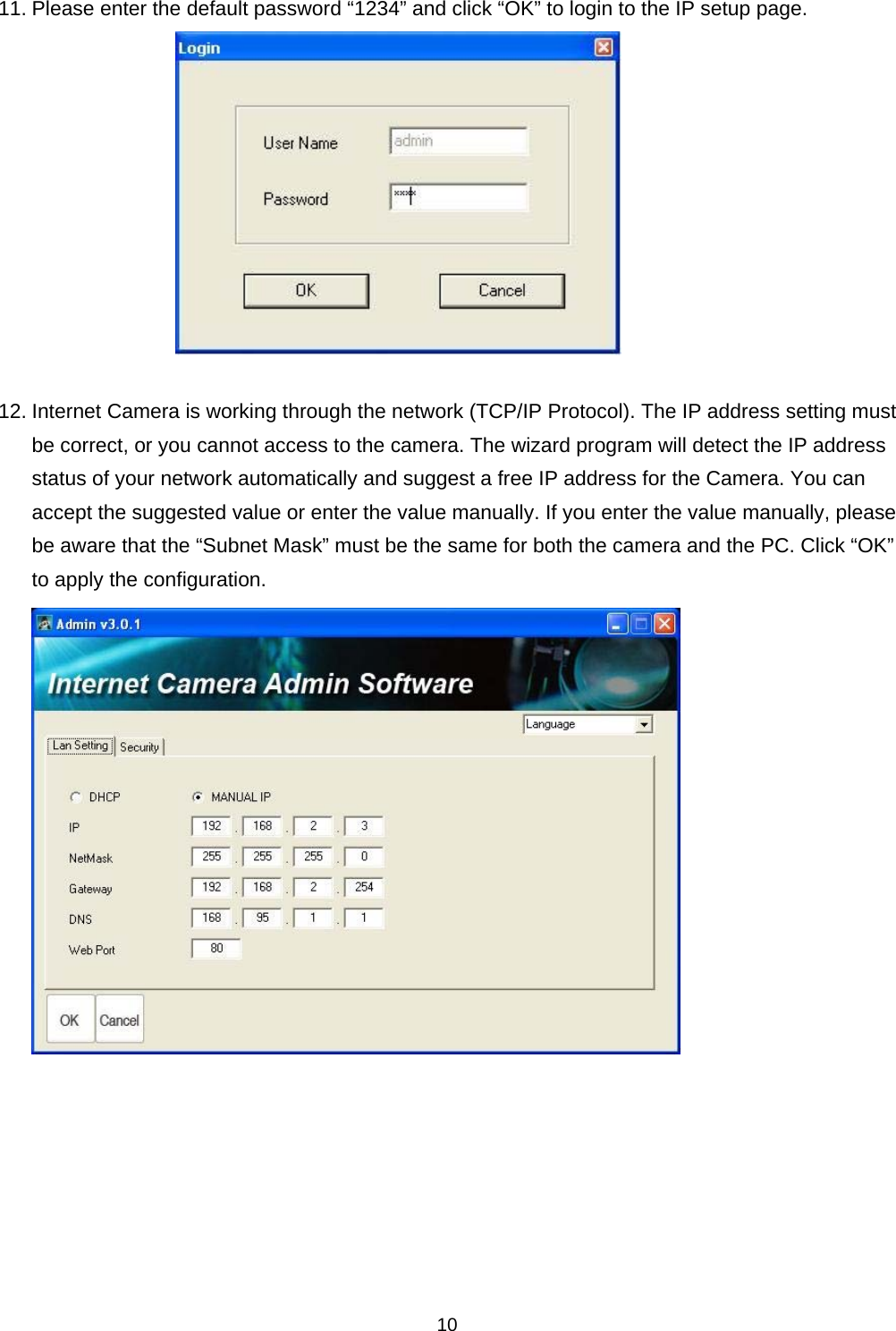    1011. Please enter the default password “1234” and click “OK” to login to the IP setup page.   12. Internet Camera is working through the network (TCP/IP Protocol). The IP address setting must be correct, or you cannot access to the camera. The wizard program will detect the IP address status of your network automatically and suggest a free IP address for the Camera. You can accept the suggested value or enter the value manually. If you enter the value manually, please be aware that the “Subnet Mask” must be the same for both the camera and the PC. Click “OK” to apply the configuration.         