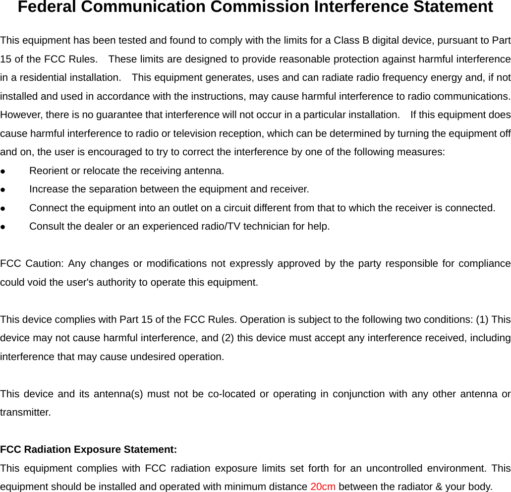 Federal Communication Commission Interference Statement This equipment has been tested and found to comply with the limits for a Class B digital device, pursuant to Part 15 of the FCC Rules.    These limits are designed to provide reasonable protection against harmful interference in a residential installation.    This equipment generates, uses and can radiate radio frequency energy and, if not installed and used in accordance with the instructions, may cause harmful interference to radio communications.   However, there is no guarantee that interference will not occur in a particular installation.    If this equipment does cause harmful interference to radio or television reception, which can be determined by turning the equipment off and on, the user is encouraged to try to correct the interference by one of the following measures: z Reorient or relocate the receiving antenna. z Increase the separation between the equipment and receiver. z Connect the equipment into an outlet on a circuit different from that to which the receiver is connected. z Consult the dealer or an experienced radio/TV technician for help.  FCC Caution: Any changes or modifications not expressly approved by the party responsible for compliance could void the user&apos;s authority to operate this equipment.  This device complies with Part 15 of the FCC Rules. Operation is subject to the following two conditions: (1) This device may not cause harmful interference, and (2) this device must accept any interference received, including interference that may cause undesired operation.  This device and its antenna(s) must not be co-located or operating in conjunction with any other antenna or transmitter.  FCC Radiation Exposure Statement: This equipment complies with FCC radiation exposure limits set forth for an uncontrolled environment. This equipment should be installed and operated with minimum distance 20cm between the radiator &amp; your body.  