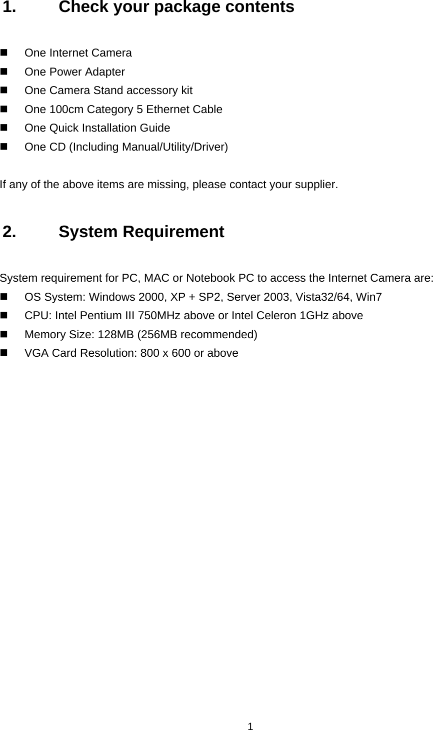  1 1.  Check your package contents   One Internet Camera  One Power Adapter   One Camera Stand accessory kit   One 100cm Category 5 Ethernet Cable   One Quick Installation Guide   One CD (Including Manual/Utility/Driver)  If any of the above items are missing, please contact your supplier. 2. System Requirement System requirement for PC, MAC or Notebook PC to access the Internet Camera are:   OS System: Windows 2000, XP + SP2, Server 2003, Vista32/64, Win7   CPU: Intel Pentium III 750MHz above or Intel Celeron 1GHz above   Memory Size: 128MB (256MB recommended)   VGA Card Resolution: 800 x 600 or above 