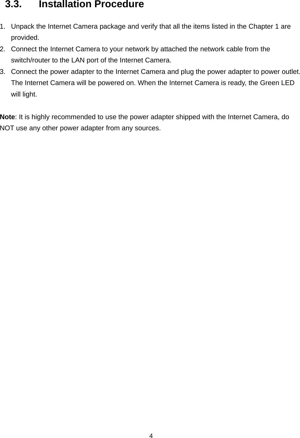    43.3. Installation Procedure 1.  Unpack the Internet Camera package and verify that all the items listed in the Chapter 1 are provided. 2.  Connect the Internet Camera to your network by attached the network cable from the switch/router to the LAN port of the Internet Camera.   3.  Connect the power adapter to the Internet Camera and plug the power adapter to power outlet. The Internet Camera will be powered on. When the Internet Camera is ready, the Green LED will light.  Note: It is highly recommended to use the power adapter shipped with the Internet Camera, do NOT use any other power adapter from any sources.             