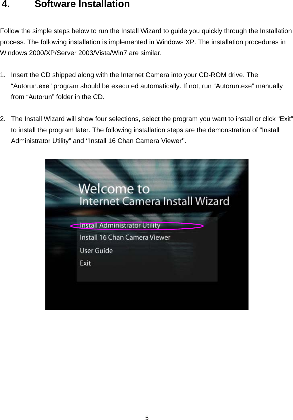    54. Software Installation Follow the simple steps below to run the Install Wizard to guide you quickly through the Installation process. The following installation is implemented in Windows XP. The installation procedures in Windows 2000/XP/Server 2003/Vista/Win7 are similar.  1.  Insert the CD shipped along with the Internet Camera into your CD-ROM drive. The “Autorun.exe” program should be executed automatically. If not, run “Autorun.exe” manually from “Autorun” folder in the CD.  2.  The Install Wizard will show four selections, select the program you want to install or click “Exit” to install the program later. The following installation steps are the demonstration of “Install Administrator Utility” and ‘’Install 16 Chan Camera Viewer’’.            