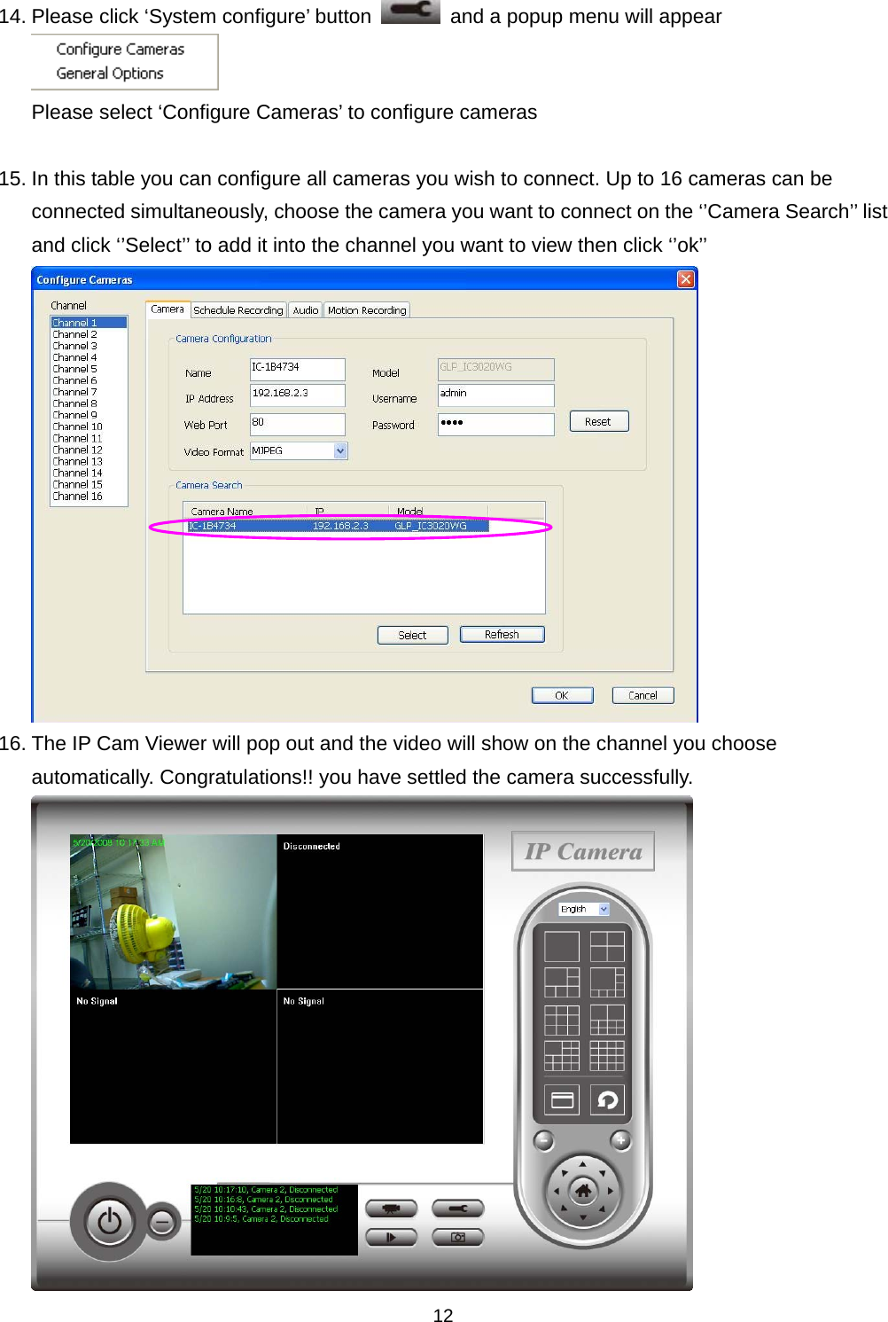    1214. Please click ‘System configure’ button    and a popup menu will appear  Please select ‘Configure Cameras’ to configure cameras  15. In this table you can configure all cameras you wish to connect. Up to 16 cameras can be connected simultaneously, choose the camera you want to connect on the ‘’Camera Search’’ list and click ‘’Select’’ to add it into the channel you want to view then click ‘’ok’’  16. The IP Cam Viewer will pop out and the video will show on the channel you choose automatically. Congratulations!! you have settled the camera successfully.  
