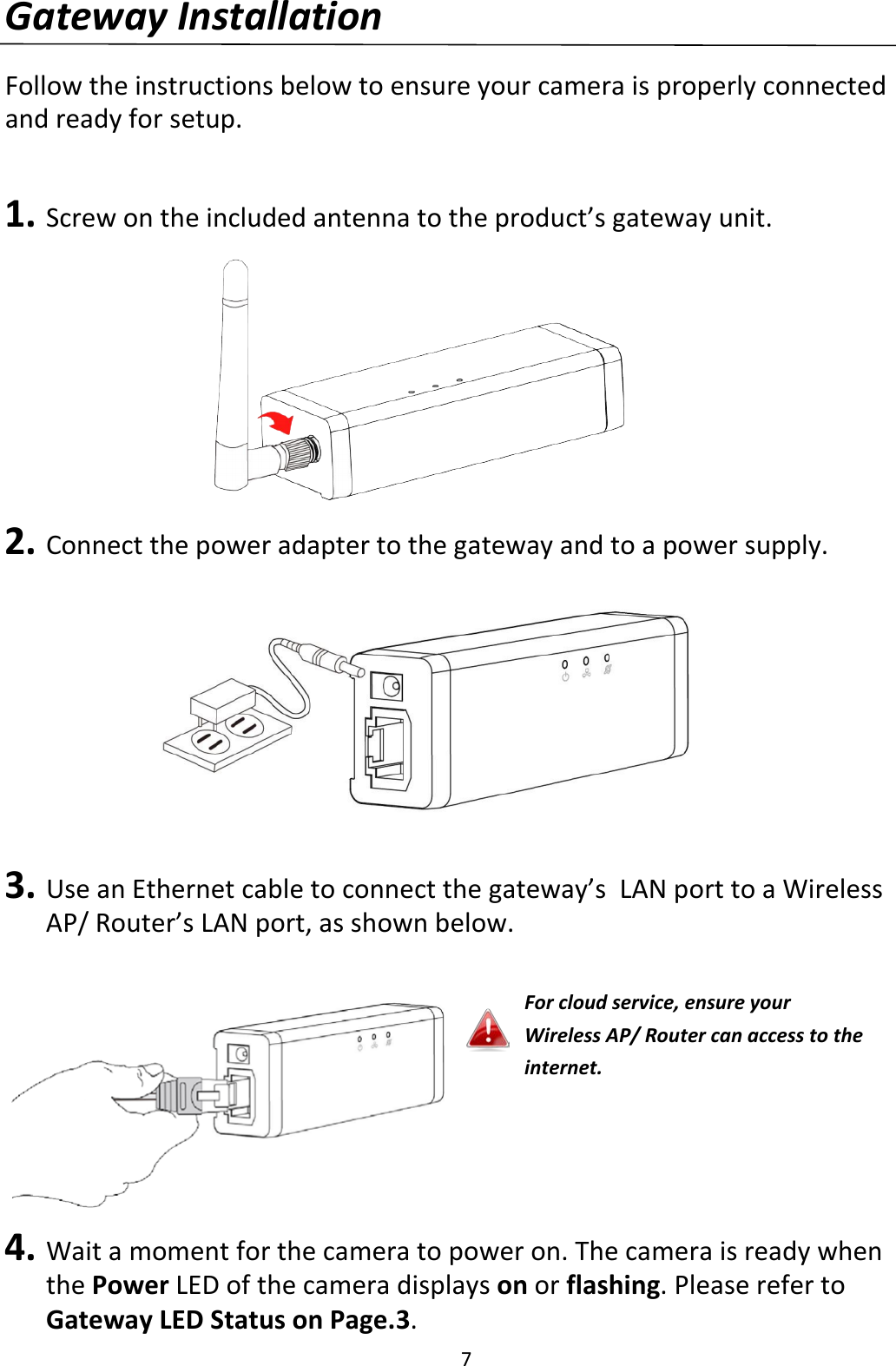 7  Gateway Installation  Follow the instructions below to ensure your camera is properly connected and ready for setup.   1. Screw on the included antenna to the product’s gateway unit.        2. Connect the power adapter to the gateway and to a power supply.          3. Use an Ethernet cable to connect the gateway’s  LAN port to a Wireless AP/ Router’s LAN port, as shown below.      4. Wait a moment for the camera to power on. The camera is ready when the Power LED of the camera displays on or flashing. Please refer to Gateway LED Status on Page.3. For cloud service, ensure your Wireless AP/ Router can access to the internet. 
