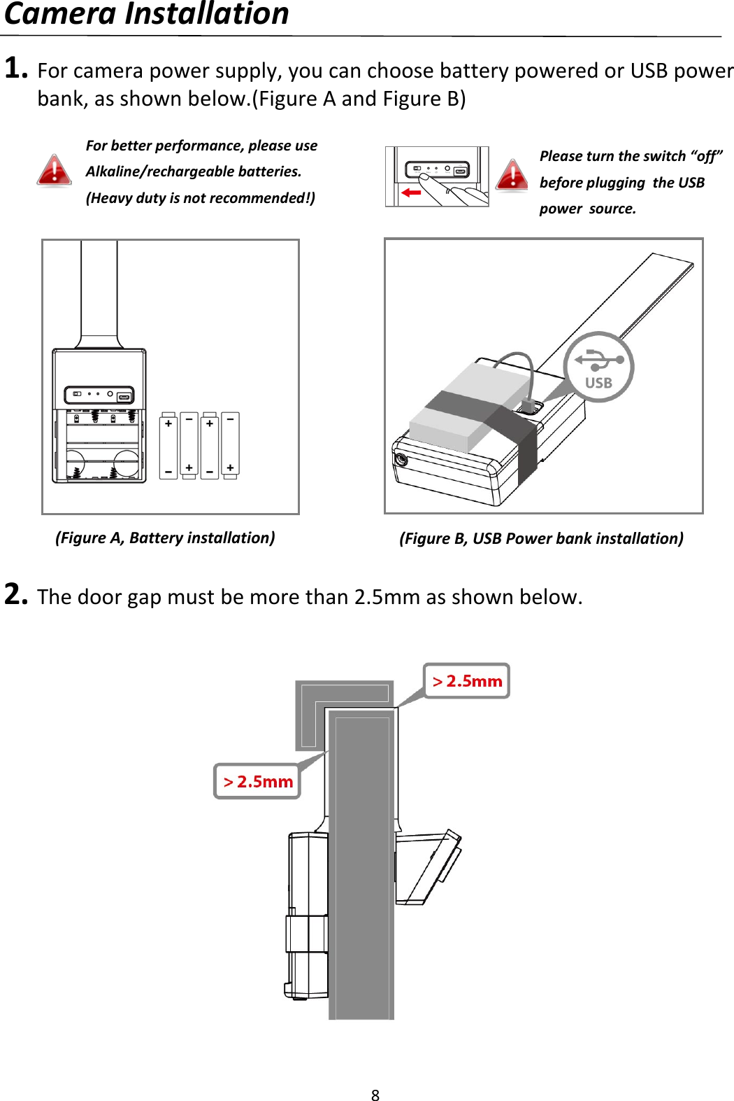 8  Camera Installation  1. For camera power supply, you can choose battery powered or USB power bank, as shown below.(Figure A and Figure B)                  2. The door gap must be more than 2.5mm as shown below.                  (Figure A, Battery installation) (Figure B, USB Power bank installation) For better performance, please use Alkaline/rechargeable batteries. (Heavy duty is not recommended!) Please turn the switch “off” before plugging  the USB power  source. 