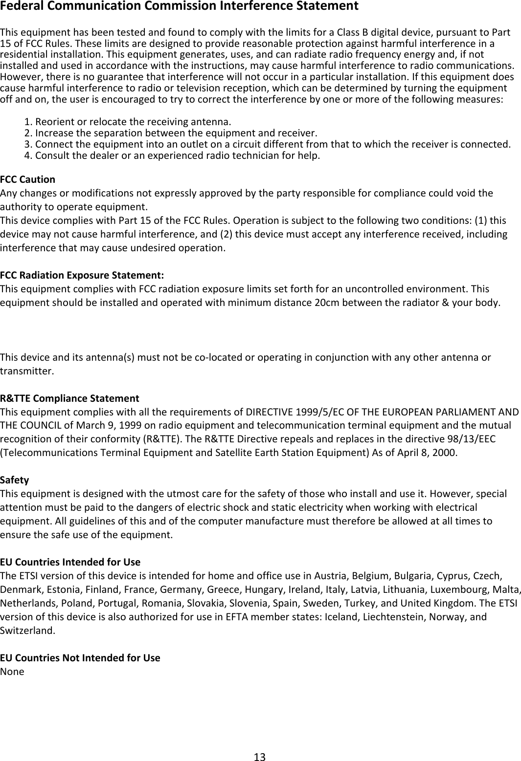 13FederalCommunicationCommissionInterferenceStatementThisequipmenthasbeentestedandfoundtocomplywiththelimitsforaClassBdigitaldevice,pursuanttoPart15ofFCCRules.Theselimitsaredesignedtoprovidereasonableprotectionagainstharmfulinterferenceinaresidentialinstallation.Thisequipmentgenerates,uses,andcanradiateradiofrequencyenergyand,ifnotinstalledandusedinaccordancewiththeinstructions,maycauseharmfulinterferencetoradiocommunications.However,thereisnoguaranteethatinterferencewillnotoccurinaparticularinstallation.Ifthisequipmentdoescauseharmfulinterferencetoradioortelevisionreception,whichcanbedeterminedbyturningtheequipmentoffandon,theuserisencouragedtotrytocorrecttheinterferencebyoneormoreofthefollowingmeasures:1. Reorientorrelocatethereceivingantenna.2. Increasetheseparationbetweentheequipmentandreceiver.3. Connecttheequipmentintoanoutletonacircuitdifferentfromthattowhichthereceiverisconnected.4. Consultthedealeroranexperiencedradiotechnicianforhelp.FCCCautionAnychangesormodificationsnotexpresslyapprovedbythepartyresponsibleforcompliancecouldvoidtheauthoritytooperateequipment.ThisdevicecomplieswithPart15oftheFCCRules.Operationissubjecttothefollowingtwoconditions:(1)thisdevicemaynotcauseharmfulinterference,and(2)thisdevicemustacceptanyinterferencereceived,includinginterferencethatmaycauseundesiredoperation.FCCRadiationExposureStatement:ThisequipmentcomplieswithFCCradiationexposurelimitssetforthforanuncontrolledenvironment.Thisequipmentshouldbeinstalledandoperatedwithminimumdistance20cmbetweentheradiator&amp;yourbody.ForproductavailableintheUSA/Canadamarket,onlychannel1~11canbeoperated.Selectionofotherchannelsisnotpossible.Thisdeviceanditsantenna(s)mustnotbeco‐locatedoroperatinginconjunctionwithanyotherantennaortransmitter.R&amp;TTEComplianceStatementThisequipmentcomplieswithalltherequirementsofDIRECTIVE1999/5/ECOFTHEEUROPEANPARLIAMENTANDTHECOUNCILofMarch9,1999onradioequipmentandtelecommunicationterminalequipmentandthemutualrecognitionoftheirconformity(R&amp;TTE).TheR&amp;TTEDirectiverepealsandreplacesinthedirective98/13/EEC(TelecommunicationsTerminalEquipmentandSatelliteEarthStationEquipment)AsofApril8,2000.SafetyThisequipmentisdesignedwiththeutmostcareforthesafetyofthosewhoinstallanduseit.However,specialattentionmustbepaidtothedangersofelectricshockandstaticelectricitywhenworkingwithelectricalequipment.Allguidelinesofthisandofthecomputermanufacturemustthereforebeallowedatalltimestoensurethesafeuseoftheequipment.EUCountriesIntendedforUseTheETSIversionofthisdeviceisintendedforhomeandofficeuseinAustria,Belgium,Bulgaria,Cyprus,Czech,Denmark,Estonia,Finland,France,Germany,Greece,Hungary,Ireland,Italy,Latvia,Lithuania,Luxembourg,Malta,Netherlands,Poland,Portugal,Romania,Slovakia,Slovenia,Spain,Sweden,Turkey,andUnitedKingdom.TheETSIversionofthisdeviceisalsoauthorizedforuseinEFTAmemberstates:Iceland,Liechtenstein,Norway,andSwitzerland.EUCountriesNotIntendedforUseNone