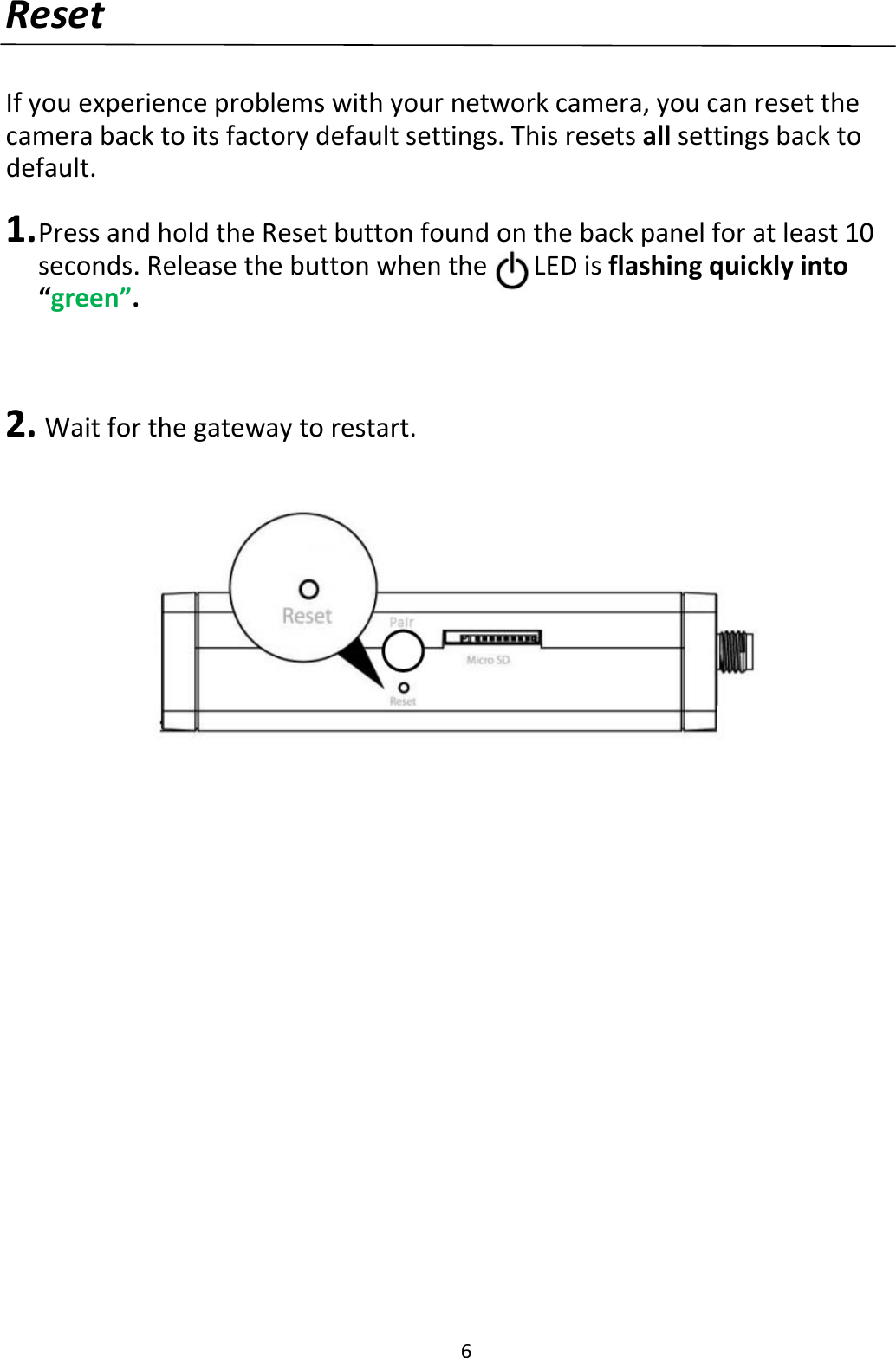 6ResetIfyouexperienceproblemswithyournetworkcamera,youcanresetthecamerabacktoitsfactorydefaultsettings.Thisresetsallsettingsbacktodefault.1. PressandholdtheResetbuttonfoundonthebackpanelforatleast10seconds.Releasethebuttonwhenthe…LEDisflashingquicklyinto“green”.2. Waitforthegatewaytorestart.