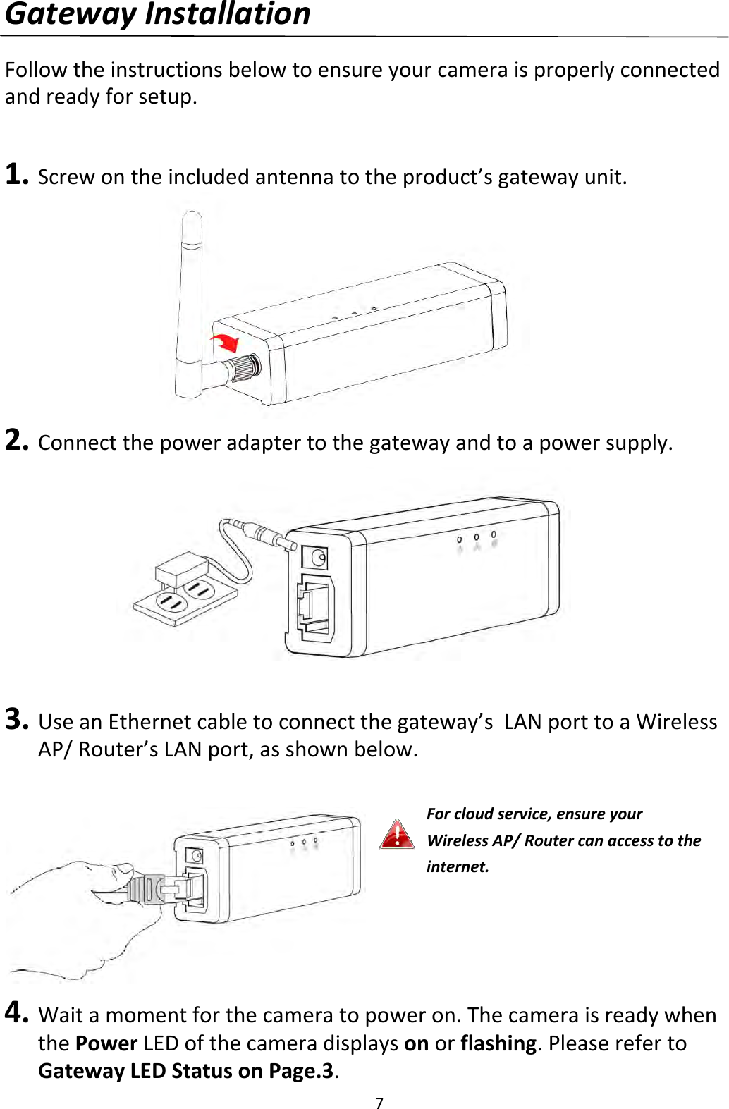 7GatewayInstallationFollowtheinstructionsbelowtoensureyourcameraisproperlyconnectedandreadyforsetup.1. Screwontheincludedantennatotheproduct’sgatewayunit.2. Connectthepoweradaptertothegatewayandtoapowersupply.3. UseanEthernetcabletoconnectthegateway’sLANporttoaWirelessAP/Router’sLANport,asshownbelow.4. Waitamomentforthecameratopoweron.ThecameraisreadywhenthePowerLEDofthecameradisplaysonorflashing.PleaserefertoGatewayLEDStatusonPage.3.Forcloudservice,ensureyourWirelessAP/Routercanaccesstotheinternet.