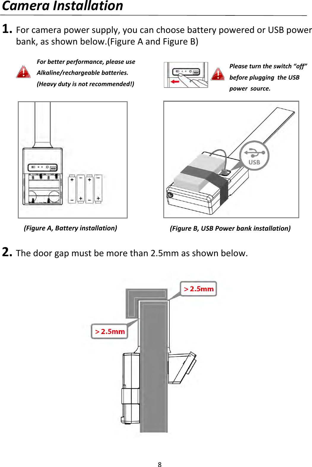 8CameraInstallation1. Forcamerapowersupply,youcanchoosebatterypoweredorUSBpowerbank,asshownbelow.(FigureAandFigureB)2. Thedoorgapmustbemorethan2.5mmasshownbelow.(FigureA,Batteryinstallation)(FigureB,USBPowerbankinstallation)Forbetterperformance,pleaseuseAlkaline/rechargeablebatteries.(Heavydutyisnotrecommended!)Pleaseturntheswitch“off”beforepluggingtheUSBpowersource.