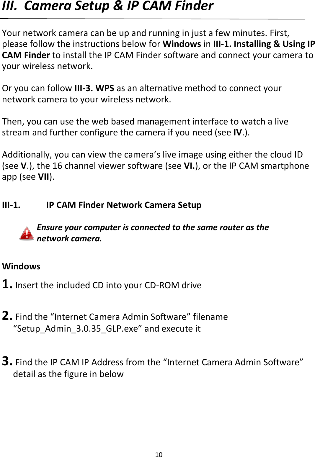 10  III. Camera Setup &amp; IP CAM Finder  Your network camera can be up and running in just a few minutes. First, please follow the instructions below for Windows in III-1. Installing &amp; Using IP CAM Finder to install the IP CAM Finder software and connect your camera to your wireless network.  Or you can follow III-3. WPS as an alternative method to connect your network camera to your wireless network.  Then, you can use the web based management interface to watch a live stream and further configure the camera if you need (see IV.).   Additionally, you can view the camera’s live image using either the cloud ID (see V.), the 16 channel viewer software (see VI.), or the IP CAM smartphone app (see VII).  III-1.    IP CAM Finder Network Camera Setup  Ensure your computer is connected to the same router as the network camera.  Windows 1.  Insert the included CD into your CD-ROM drive   2.  Find the “Internet Camera Admin Software” filename “Setup_Admin_3.0.35_GLP.exe” and execute it  3.  Find the IP CAM IP Address from the “Internet Camera Admin Software” detail as the figure in below 