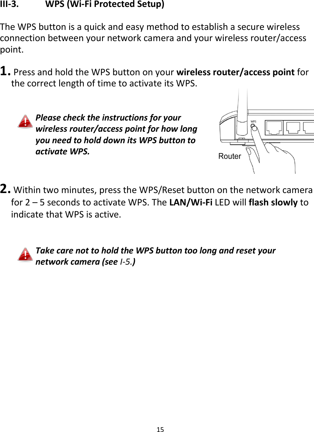 15   III-3.    WPS (Wi-Fi Protected Setup)  The WPS button is a quick and easy method to establish a secure wireless connection between your network camera and your wireless router/access point.   1.  Press and hold the WPS button on your wireless router/access point for the correct length of time to activate its WPS.   Please check the instructions for your wireless router/access point for how long you need to hold down its WPS button to activate WPS.   2. Within two minutes, press the WPS/Reset button on the network camera for 2 – 5 seconds to activate WPS. The LAN/Wi-Fi LED will flash slowly to indicate that WPS is active.    Take care not to hold the WPS button too long and reset your network camera (see I-5.)  
