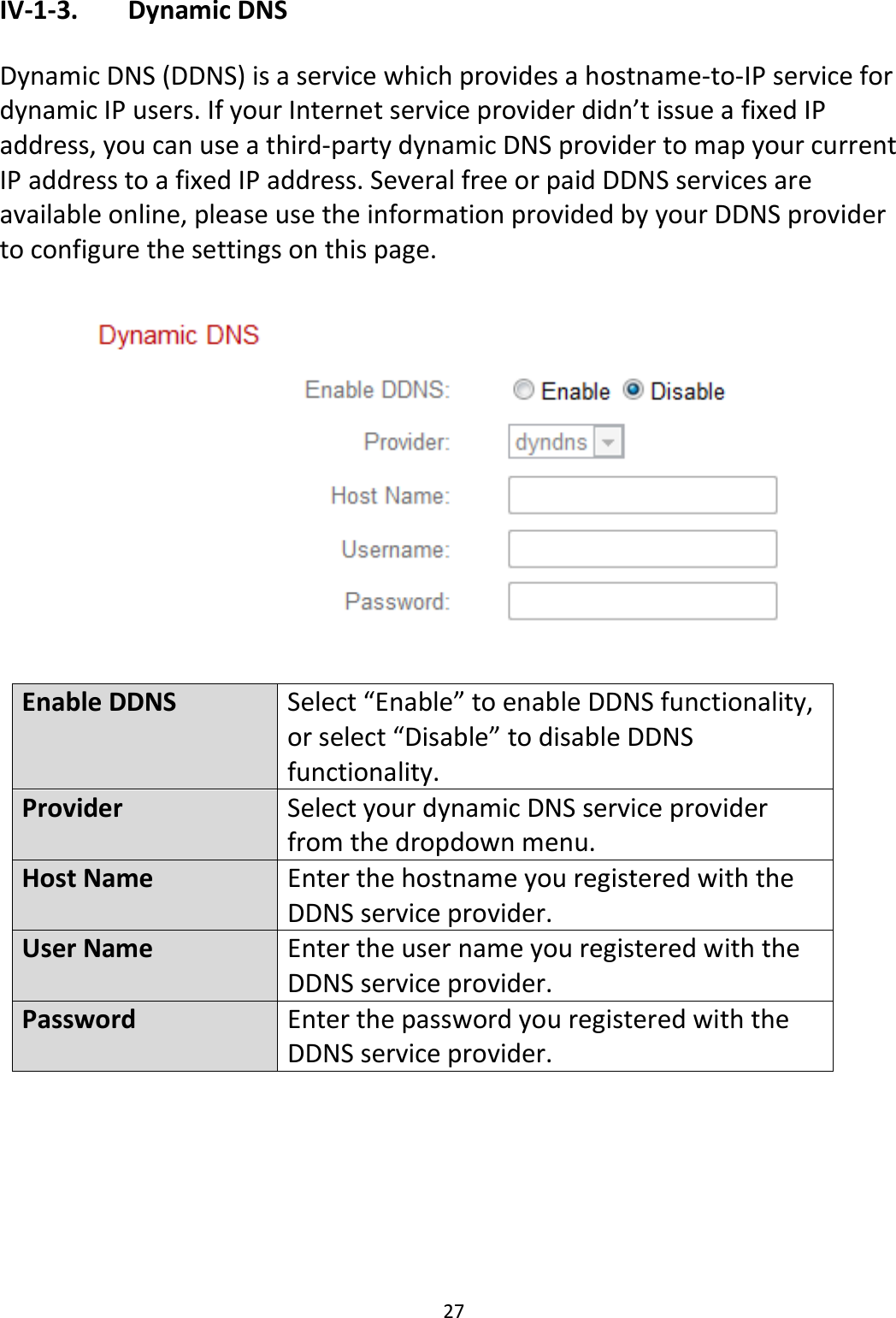 27  IV-1-3.   Dynamic DNS  Dynamic DNS (DDNS) is a service which provides a hostname-to-IP service for dynamic IP users. If your Internet service provider didn’t issue a fixed IP address, you can use a third-party dynamic DNS provider to map your current IP address to a fixed IP address. Several free or paid DDNS services are available online, please use the information provided by your DDNS provider to configure the settings on this page.    Enable DDNS Select “Enable” to enable DDNS functionality, or select “Disable” to disable DDNS functionality. Provider Select your dynamic DNS service provider from the dropdown menu.  Host Name Enter the hostname you registered with the DDNS service provider. User Name Enter the user name you registered with the DDNS service provider. Password Enter the password you registered with the DDNS service provider.   