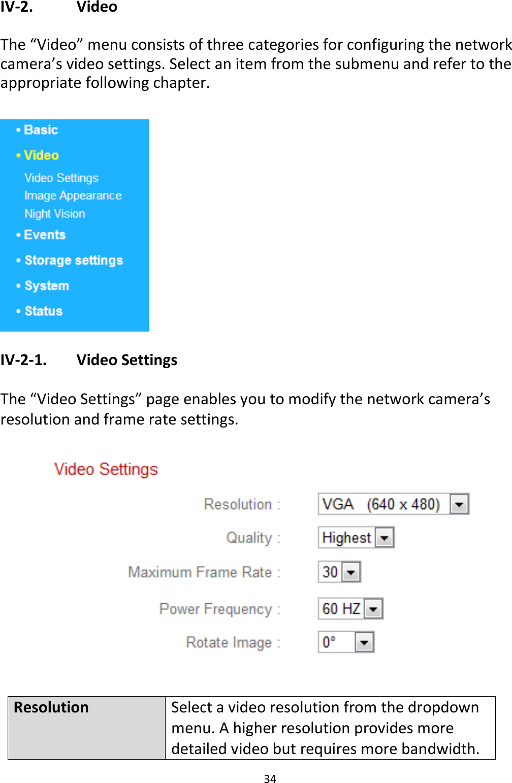 34  IV-2.    Video  The “Video” menu consists of three categories for configuring the network camera’s video settings. Select an item from the submenu and refer to the appropriate following chapter.   IV-2-1.   Video Settings  The “Video Settings” page enables you to modify the network camera’s resolution and frame rate settings.    Resolution Select a video resolution from the dropdown menu. A higher resolution provides more detailed video but requires more bandwidth. 