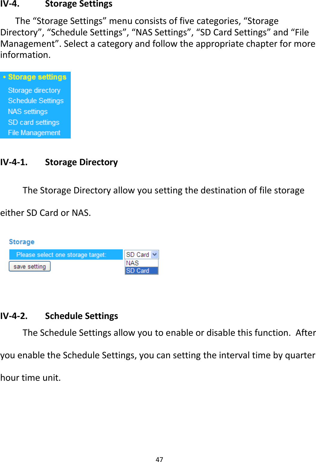 47  IV-4.    Storage Settings  The “Storage Settings” menu consists of five categories, “Storage Directory”, “Schedule Settings”, “NAS Settings”, “SD Card Settings” and “File Management”. Select a category and follow the appropriate chapter for more information.    IV-4-1.   Storage Directory   The Storage Directory allow you setting the destination of file storage either SD Card or NAS.   IV-4-2.   Schedule Settings   The Schedule Settings allow you to enable or disable this function.  After you enable the Schedule Settings, you can setting the interval time by quarter hour time unit.    