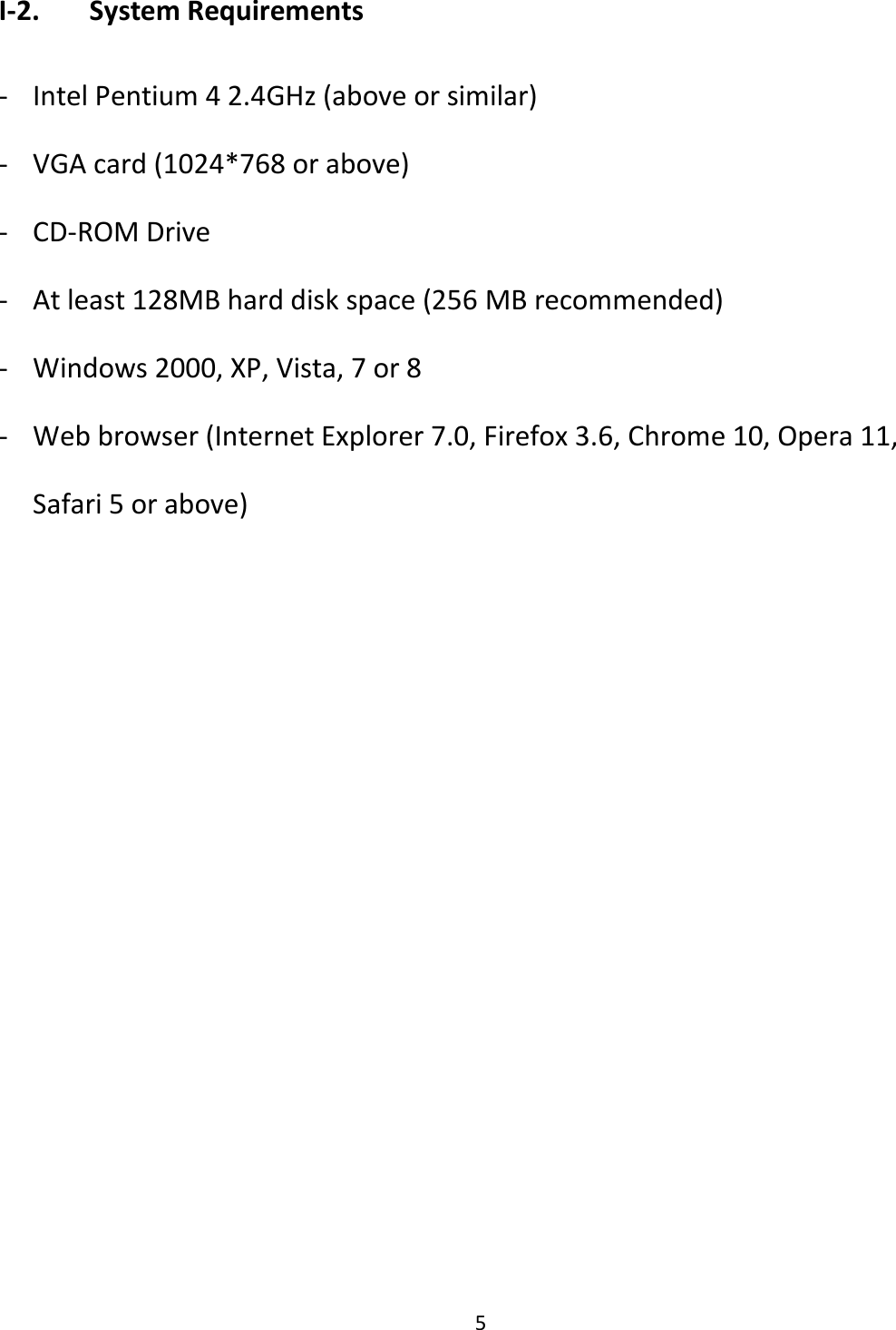 5    I-2.   System Requirements  - Intel Pentium 4 2.4GHz (above or similar) - VGA card (1024*768 or above) - CD-ROM Drive - At least 128MB hard disk space (256 MB recommended) - Windows 2000, XP, Vista, 7 or 8 - Web browser (Internet Explorer 7.0, Firefox 3.6, Chrome 10, Opera 11, Safari 5 or above)  