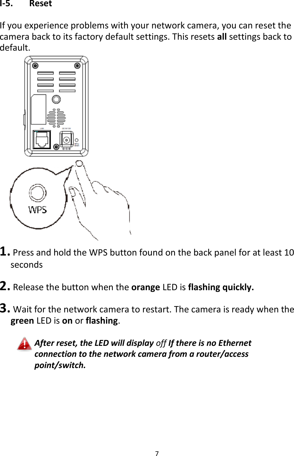 7  I-5.   Reset  If you experience problems with your network camera, you can reset the camera back to its factory default settings. This resets all settings back to default.   1. Press and hold the WPS button found on the back panel for at least 10 seconds  2.  Release the button when the orange LED is flashing quickly.  3.  Wait for the network camera to restart. The camera is ready when the green LED is on or flashing.  After reset, the LED will display off If there is no Ethernet connection to the network camera from a router/access point/switch.  