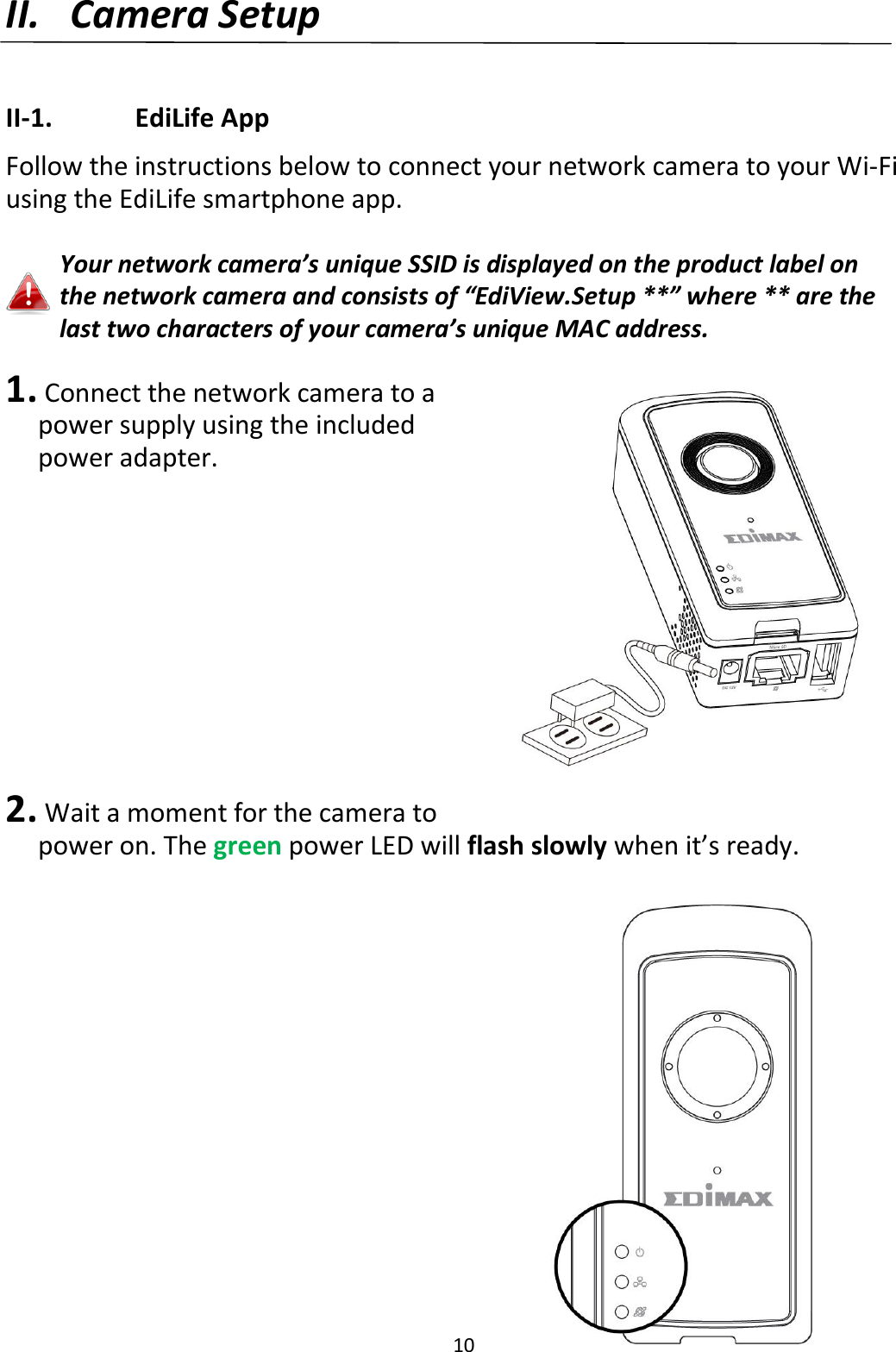 10  II. Camera Setup  II-1.    EdiLife App Follow the instructions below to connect your network camera to your Wi-Fi using the EdiLife smartphone app.  Your network camera’s unique SSID is displayed on the product label on the network camera and consists of “EdiView.Setup **” where ** are the last two characters of your camera’s unique MAC address.   1.  Connect the network camera to a power supply using the included power adapter.           2.  Wait a moment for the camera to power on. The green power LED will flash slowly when it’s ready.   