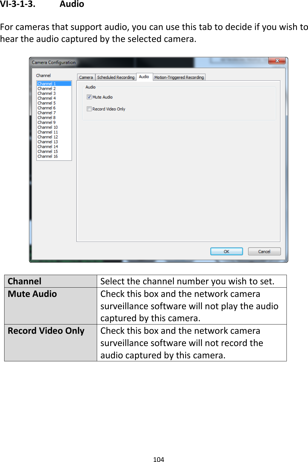 104  VI-3-1-3.    Audio  For cameras that support audio, you can use this tab to decide if you wish to hear the audio captured by the selected camera.    Channel Select the channel number you wish to set. Mute Audio Check this box and the network camera surveillance software will not play the audio captured by this camera. Record Video Only Check this box and the network camera surveillance software will not record the audio captured by this camera.  