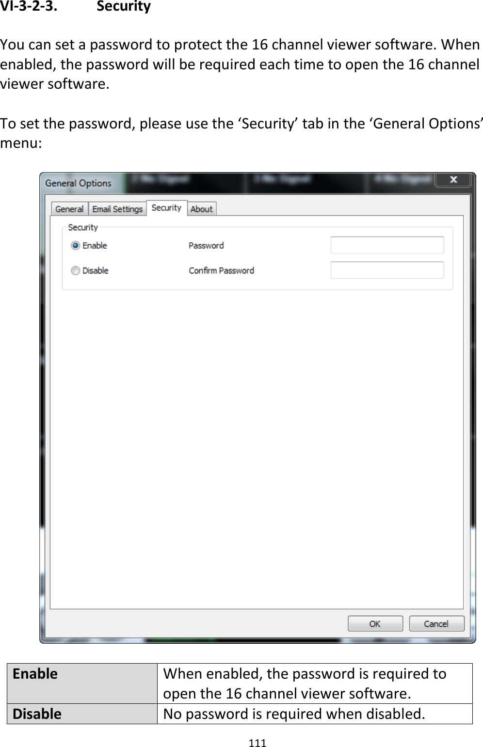 111  VI-3-2-3.    Security  You can set a password to protect the 16 channel viewer software. When enabled, the password will be required each time to open the 16 channel viewer software.  To set the password, please use the ‘Security’ tab in the ‘General Options’ menu:    Enable When enabled, the password is required to open the 16 channel viewer software. Disable No password is required when disabled. 