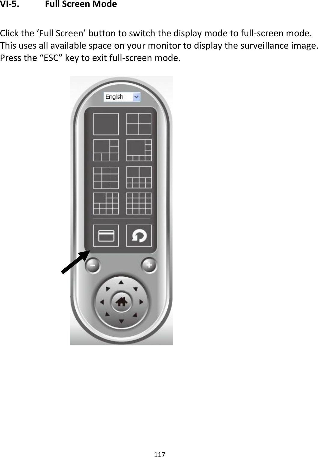 117  VI-5.   Full Screen Mode  Click the ‘Full Screen’ button to switch the display mode to full-screen mode. This uses all available space on your monitor to display the surveillance image. Press the “ESC” key to exit full-screen mode.    