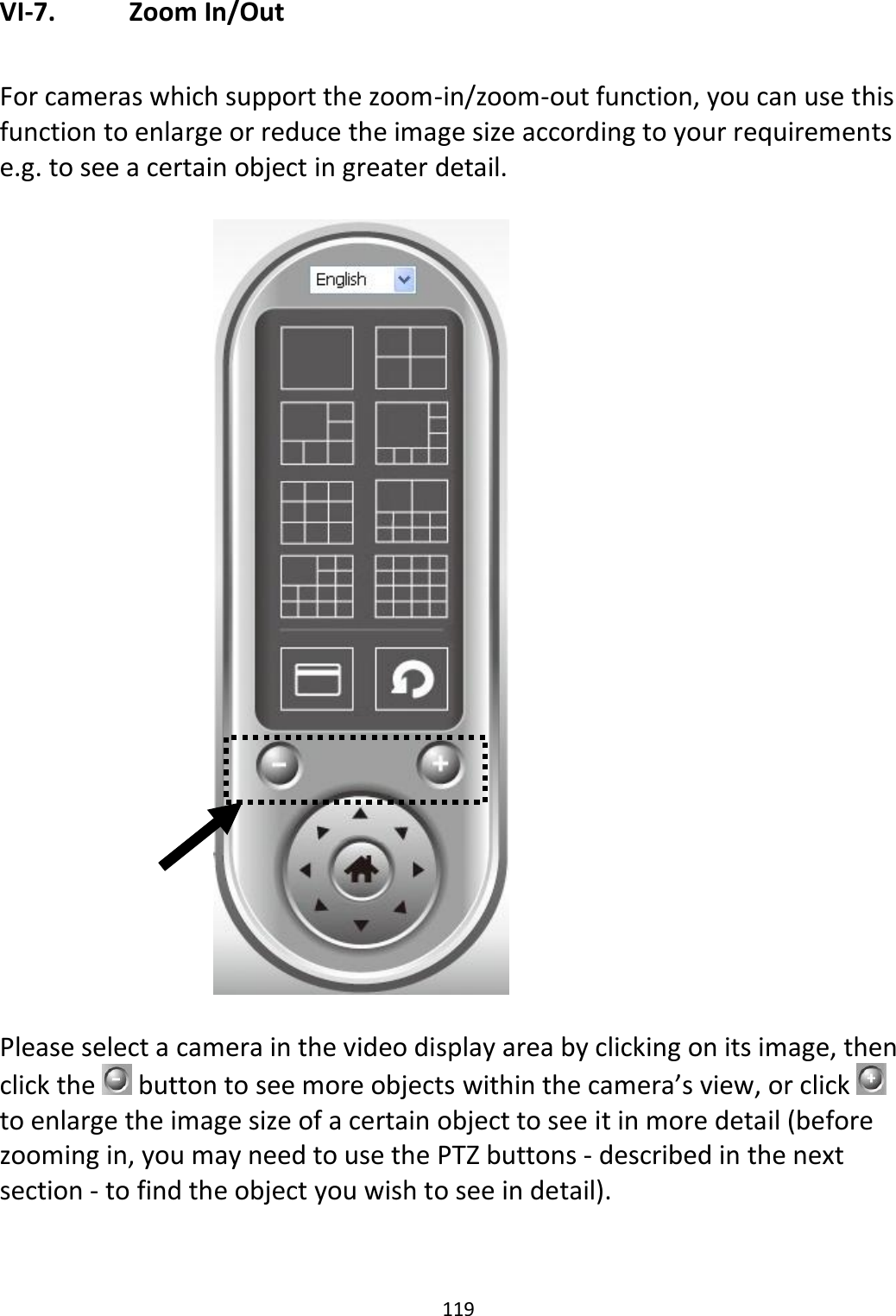 119  VI-7.   Zoom In/Out  For cameras which support the zoom-in/zoom-out function, you can use this function to enlarge or reduce the image size according to your requirements e.g. to see a certain object in greater detail.     Please select a camera in the video display area by clicking on its image, then click the   button to see more objects within the camera’s view, or click   to enlarge the image size of a certain object to see it in more detail (before zooming in, you may need to use the PTZ buttons - described in the next section - to find the object you wish to see in detail). 