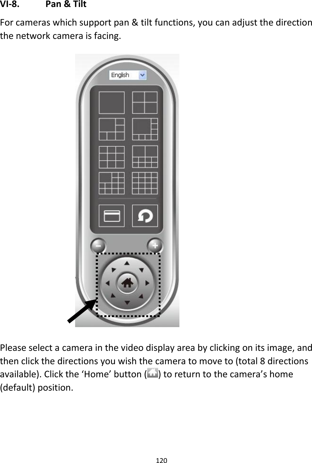 120  VI-8.   Pan &amp; Tilt For cameras which support pan &amp; tilt functions, you can adjust the direction the network camera is facing.     Please select a camera in the video display area by clicking on its image, and then click the directions you wish the camera to move to (total 8 directions available). Click the ‘Home’ button ( ) to return to the camera’s home (default) position. 