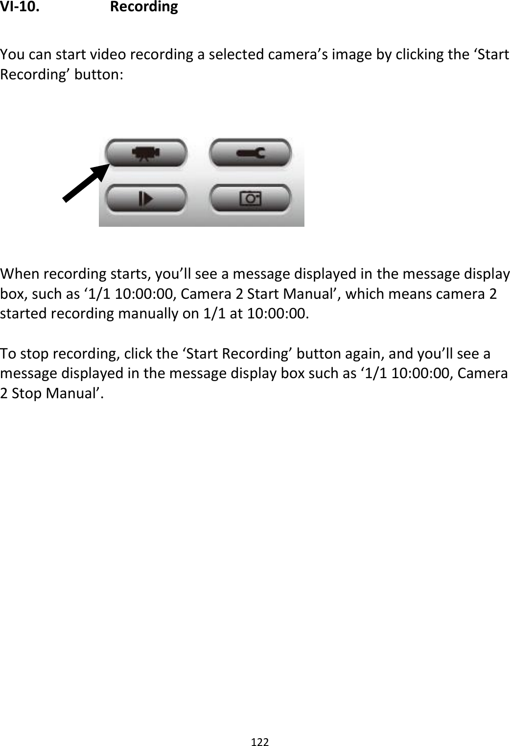 122  VI-10.    Recording  You can start video recording a selected camera’s image by clicking the ‘Start Recording’ button:          When recording starts, you’ll see a message displayed in the message display box, such as ‘1/1 10:00:00, Camera 2 Start Manual’, which means camera 2 started recording manually on 1/1 at 10:00:00.   To stop recording, click the ‘Start Recording’ button again, and you’ll see a message displayed in the message display box such as ‘1/1 10:00:00, Camera 2 Stop Manual’.  