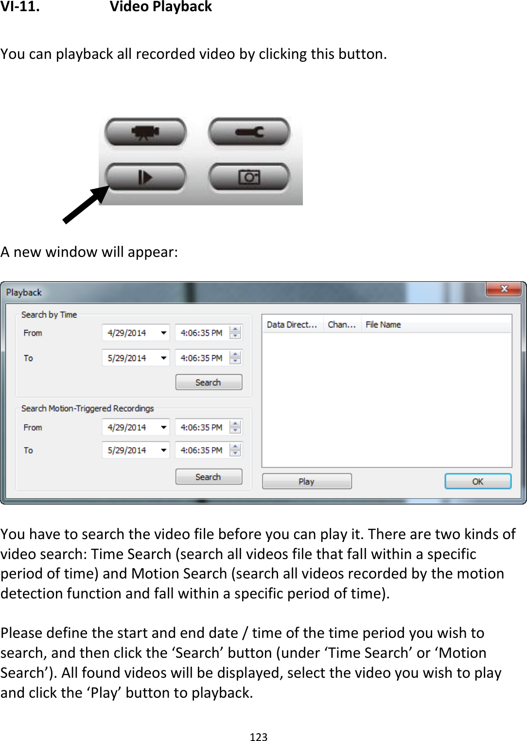 123  VI-11.    Video Playback  You can playback all recorded video by clicking this button.          A new window will appear:    You have to search the video file before you can play it. There are two kinds of video search: Time Search (search all videos file that fall within a specific period of time) and Motion Search (search all videos recorded by the motion detection function and fall within a specific period of time).  Please define the start and end date / time of the time period you wish to search, and then click the ‘Search’ button (under ‘Time Search’ or ‘Motion Search’). All found videos will be displayed, select the video you wish to play and click the ‘Play’ button to playback.  