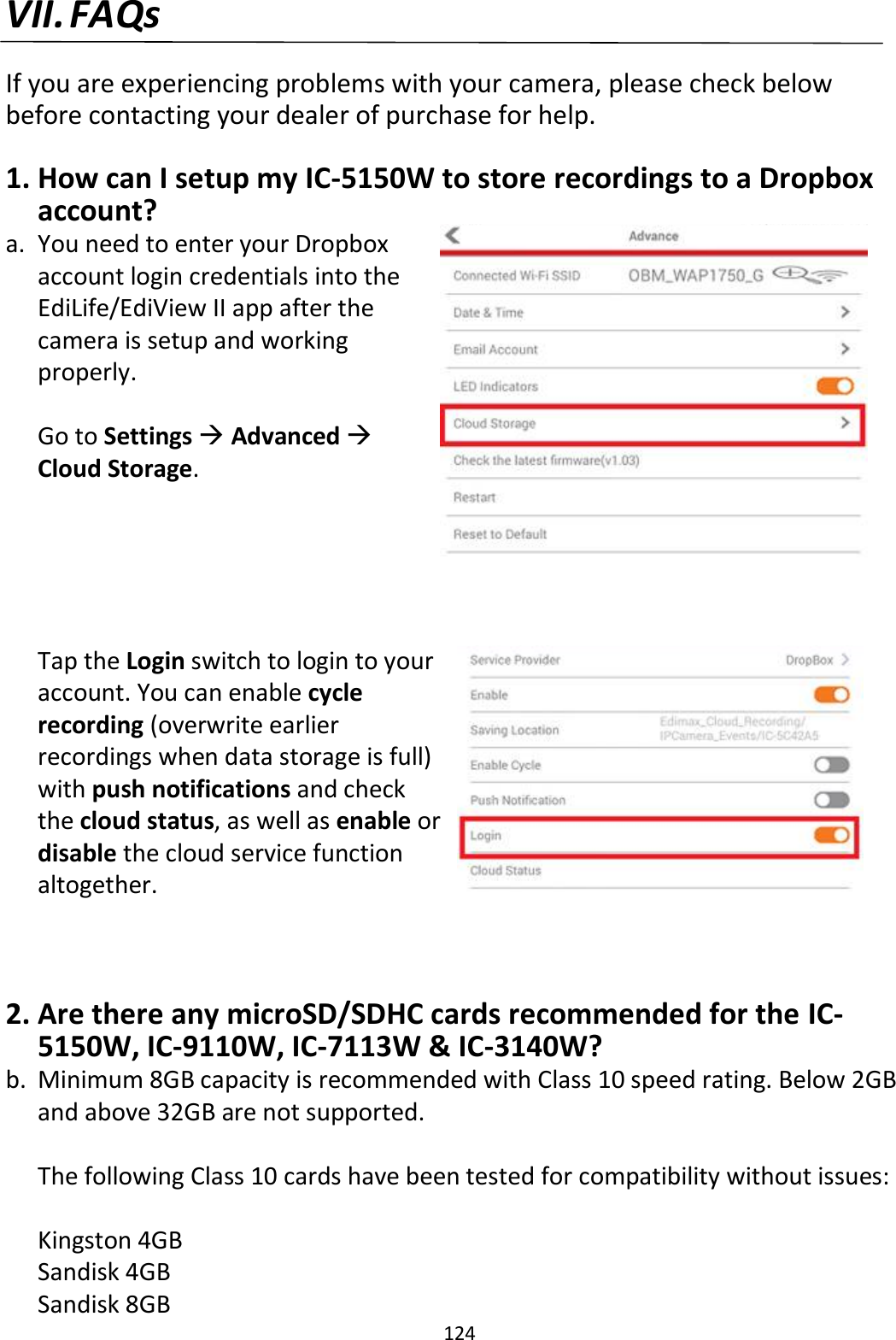 124  VII. FAQs  If you are experiencing problems with your camera, please check below before contacting your dealer of purchase for help.  1. How can I setup my IC-5150W to store recordings to a Dropbox account? a. You need to enter your Dropbox account login credentials into the EdiLife/EdiView II app after the camera is setup and working properly.  Go to Settings  Advanced  Cloud Storage.      Tap the Login switch to login to your account. You can enable cycle recording (overwrite earlier recordings when data storage is full) with push notifications and check the cloud status, as well as enable or disable the cloud service function altogether.   2. Are there any microSD/SDHC cards recommended for the IC-5150W, IC-9110W, IC-7113W &amp; IC-3140W? b. Minimum 8GB capacity is recommended with Class 10 speed rating. Below 2GB and above 32GB are not supported.  The following Class 10 cards have been tested for compatibility without issues:  Kingston 4GB  Sandisk 4GB  Sandisk 8GB  