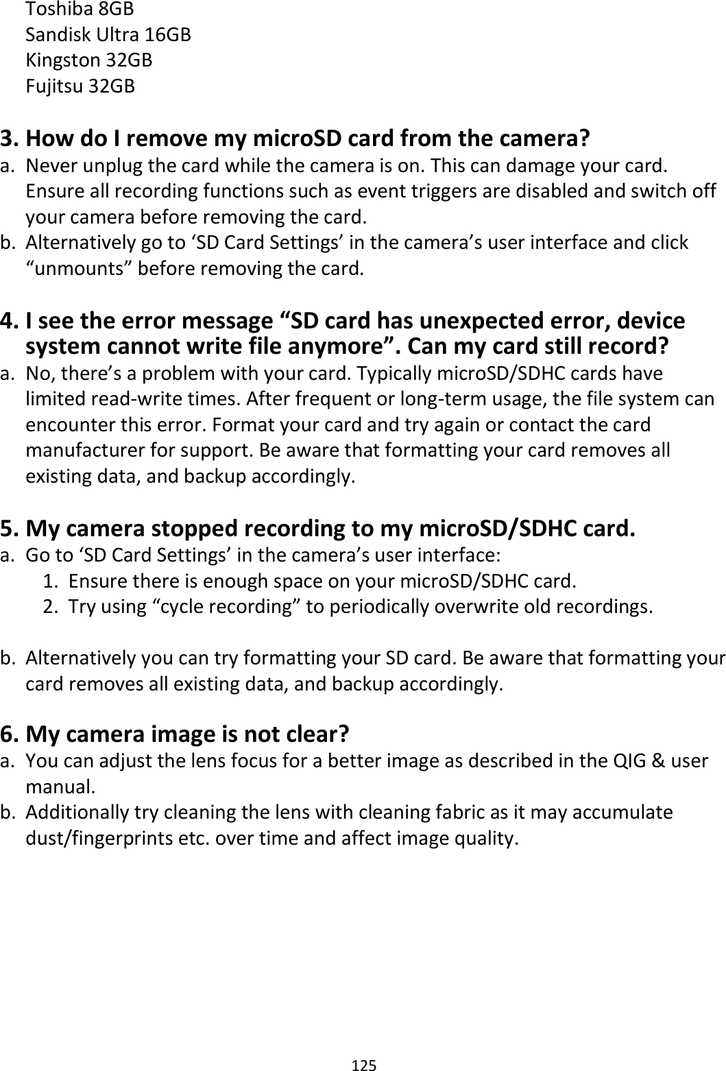 125  Toshiba 8GB Sandisk Ultra 16GB   Kingston 32GB  Fujitsu 32GB  3. How do I remove my microSD card from the camera? a. Never unplug the card while the camera is on. This can damage your card. Ensure all recording functions such as event triggers are disabled and switch off your camera before removing the card. b. Alternatively go to ‘SD Card Settings’ in the camera’s user interface and click “unmounts” before removing the card.  4. I see the error message “SD card has unexpected error, device system cannot write file anymore”. Can my card still record? a. No, there’s a problem with your card. Typically microSD/SDHC cards have limited read-write times. After frequent or long-term usage, the file system can encounter this error. Format your card and try again or contact the card manufacturer for support. Be aware that formatting your card removes all existing data, and backup accordingly.  5. My camera stopped recording to my microSD/SDHC card. a. Go to ‘SD Card Settings’ in the camera’s user interface: 1. Ensure there is enough space on your microSD/SDHC card. 2. Try using “cycle recording” to periodically overwrite old recordings.  b. Alternatively you can try formatting your SD card. Be aware that formatting your card removes all existing data, and backup accordingly.  6. My camera image is not clear? a. You can adjust the lens focus for a better image as described in the QIG &amp; user manual. b. Additionally try cleaning the lens with cleaning fabric as it may accumulate dust/fingerprints etc. over time and affect image quality.   