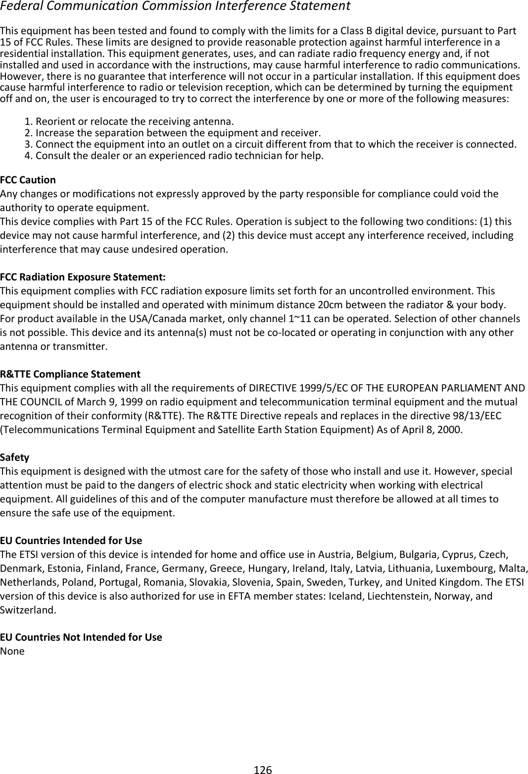 126  Federal Communication Commission Interference Statement  This equipment has been tested and found to comply with the limits for a Class B digital device, pursuant to Part 15 of FCC Rules. These limits are designed to provide reasonable protection against harmful interference in a residential installation. This equipment generates, uses, and can radiate radio frequency energy and, if not installed and used in accordance with the instructions, may cause harmful interference to radio communications. However, there is no guarantee that interference will not occur in a particular installation. If this equipment does cause harmful interference to radio or television reception, which can be determined by turning the equipment off and on, the user is encouraged to try to correct the interference by one or more of the following measures:  1. Reorient or relocate the receiving antenna. 2. Increase the separation between the equipment and receiver. 3. Connect the equipment into an outlet on a circuit different from that to which the receiver is connected. 4. Consult the dealer or an experienced radio technician for help.  FCC Caution Any changes or modifications not expressly approved by the party responsible for compliance could void the authority to operate equipment. This device complies with Part 15 of the FCC Rules. Operation is subject to the following two conditions: (1) this device may not cause harmful interference, and (2) this device must accept any interference received, including interference that may cause undesired operation.   FCC Radiation Exposure Statement: This equipment complies with FCC radiation exposure limits set forth for an uncontrolled environment. This equipment should be installed and operated with minimum distance 20cm between the radiator &amp; your body. For product available in the USA/Canada market, only channel 1~11 can be operated. Selection of other channels is not possible. This device and its antenna(s) must not be co-located or operating in conjunction with any other antenna or transmitter.  R&amp;TTE Compliance Statement This equipment complies with all the requirements of DIRECTIVE 1999/5/EC OF THE EUROPEAN PARLIAMENT AND THE COUNCIL of March 9, 1999 on radio equipment and telecommunication terminal equipment and the mutual recognition of their conformity (R&amp;TTE). The R&amp;TTE Directive repeals and replaces in the directive 98/13/EEC (Telecommunications Terminal Equipment and Satellite Earth Station Equipment) As of April 8, 2000.  Safety This equipment is designed with the utmost care for the safety of those who install and use it. However, special attention must be paid to the dangers of electric shock and static electricity when working with electrical equipment. All guidelines of this and of the computer manufacture must therefore be allowed at all times to ensure the safe use of the equipment.  EU Countries Intended for Use The ETSI version of this device is intended for home and office use in Austria, Belgium, Bulgaria, Cyprus, Czech, Denmark, Estonia, Finland, France, Germany, Greece, Hungary, Ireland, Italy, Latvia, Lithuania, Luxembourg, Malta, Netherlands, Poland, Portugal, Romania, Slovakia, Slovenia, Spain, Sweden, Turkey, and United Kingdom. The ETSI version of this device is also authorized for use in EFTA member states: Iceland, Liechtenstein, Norway, and Switzerland.  EU Countries Not Intended for Use None       