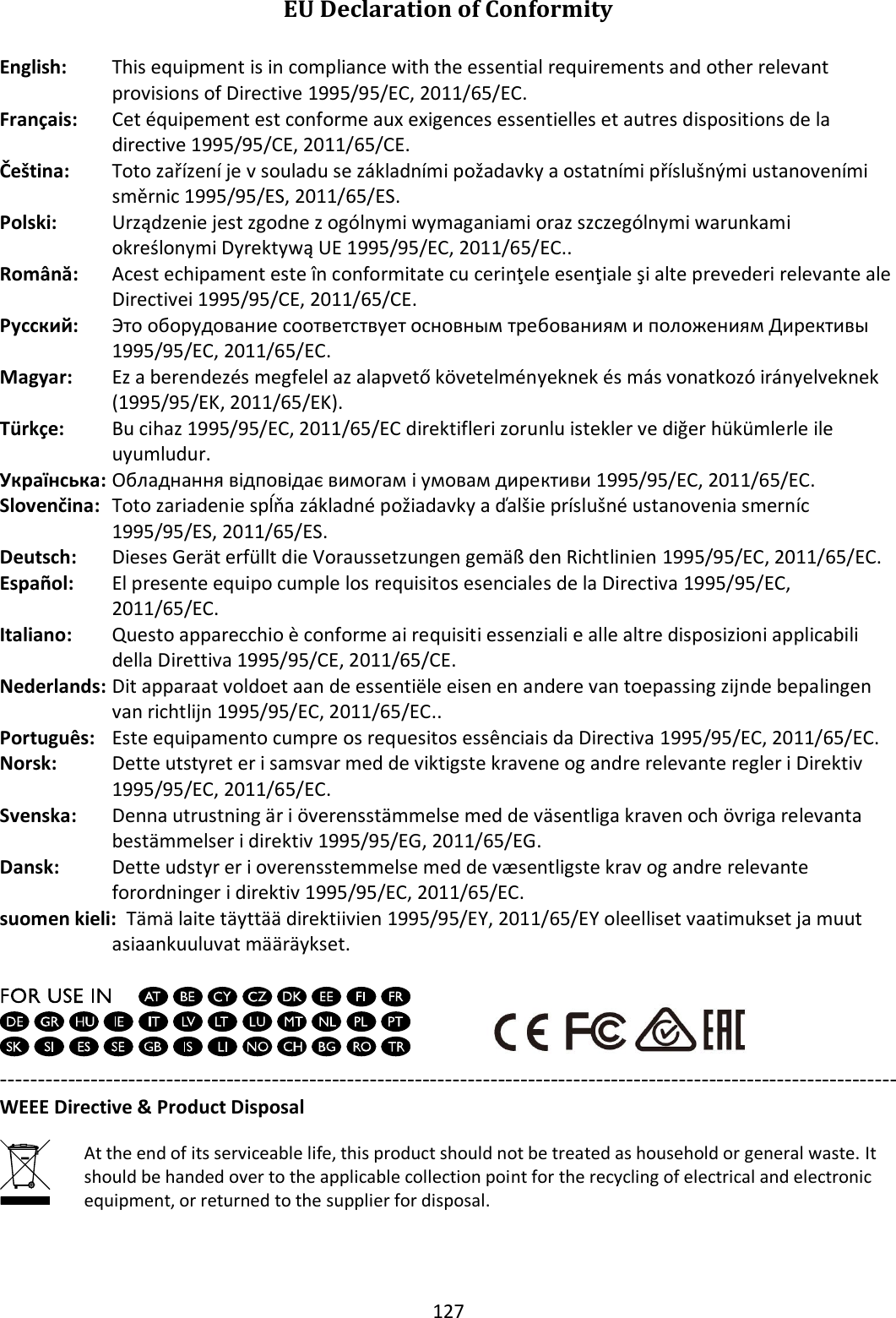 127  EU Declaration of Conformity  English:  This equipment is in compliance with the essential requirements and other relevant provisions of Directive 1995/95/EC, 2011/65/EC. Français:  Cet équipement est conforme aux exigences essentielles et autres dispositions de la directive 1995/95/CE, 2011/65/CE. Čeština: Toto zařízení je v souladu se základními požadavky a ostatními příslušnými ustanoveními směrnic 1995/95/ES, 2011/65/ES. Polski: Urządzenie jest zgodne z ogólnymi wymaganiami oraz szczególnymi warunkami określonymi Dyrektywą UE 1995/95/EC, 2011/65/EC.. Română:   Acest echipament este în conformitate cu cerinţele esenţiale şi alte prevederi relevante ale Directivei 1995/95/CE, 2011/65/CE. Русский:  Это оборудование соответствует основным требованиям и положениям Директивы  1995/95/EC, 2011/65/EC. Magyar: Ez a berendezés megfelel az alapvető követelményeknek és más vonatkozó irányelveknek (1995/95/EK, 2011/65/EK). Türkçe:   Bu cihaz 1995/95/EC, 2011/65/EC direktifleri zorunlu istekler ve diğer hükümlerle ile uyumludur. Українська:  Обладнання відповідає вимогам і умовам директиви 1995/95/EC, 2011/65/EC. Slovenčina:  Toto zariadenie spĺňa základné požiadavky a ďalšie príslušné ustanovenia smerníc 1995/95/ES, 2011/65/ES. Deutsch:  Dieses Gerät erfüllt die Voraussetzungen gemäß den Richtlinien 1995/95/EC, 2011/65/EC. Español:   El presente equipo cumple los requisitos esenciales de la Directiva 1995/95/EC, 2011/65/EC. Italiano:   Questo apparecchio è conforme ai requisiti essenziali e alle altre disposizioni applicabili della Direttiva 1995/95/CE, 2011/65/CE. Nederlands:  Dit apparaat voldoet aan de essentiële eisen en andere van toepassing zijnde bepalingen van richtlijn 1995/95/EC, 2011/65/EC.. Português:  Este equipamento cumpre os requesitos essênciais da Directiva 1995/95/EC, 2011/65/EC. Norsk:  Dette utstyret er i samsvar med de viktigste kravene og andre relevante regler i Direktiv 1995/95/EC, 2011/65/EC. Svenska:   Denna utrustning är i överensstämmelse med de väsentliga kraven och övriga relevanta bestämmelser i direktiv 1995/95/EG, 2011/65/EG. Dansk:   Dette udstyr er i overensstemmelse med de væ sentligste krav og andre relevante forordninger i direktiv 1995/95/EC, 2011/65/EC. suomen kieli:  Tämä laite täyttää direktiivien 1995/95/EY, 2011/65/EY oleelliset vaatimukset ja muut asiaankuuluvat määräykset.     ----------------------------------------------------------------------------------------------------------------------- WEEE Directive &amp; Product Disposal  At the end of its serviceable life, this product should not be treated as household or general waste. It should be handed over to the applicable collection point for the recycling of electrical and electronic equipment, or returned to the supplier for disposal.     