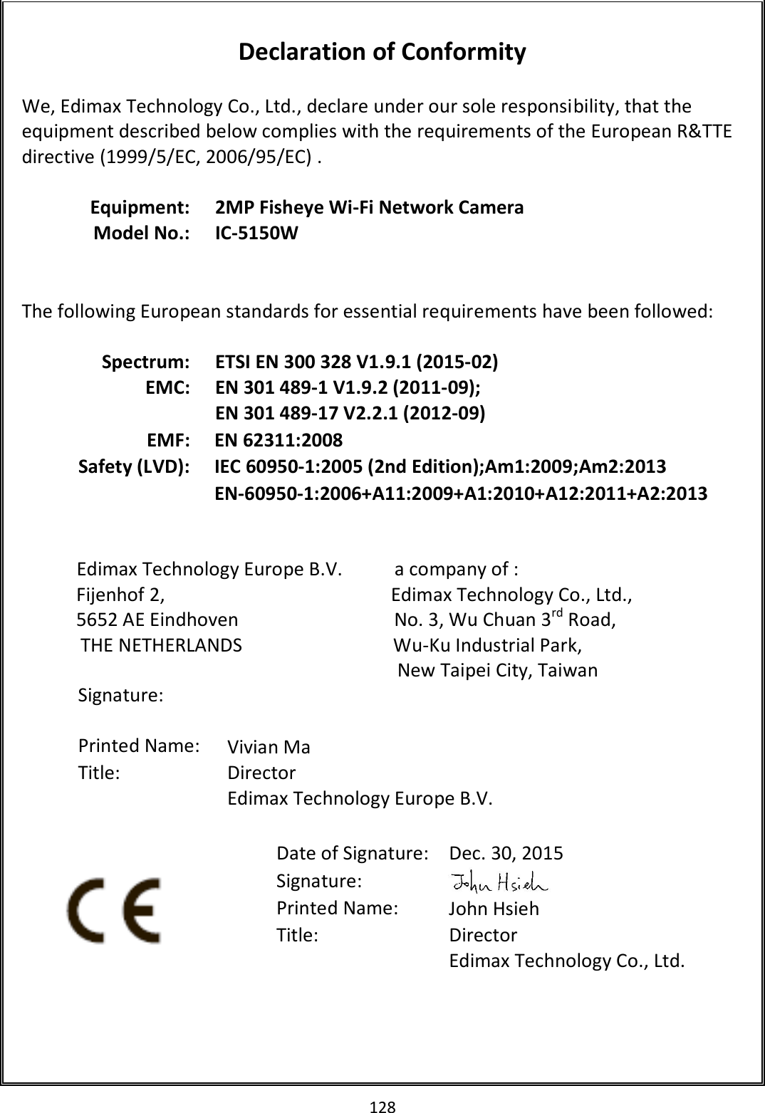 128   Declaration of Conformity  We, Edimax Technology Co., Ltd., declare under our sole responsibility, that the equipment described below complies with the requirements of the European R&amp;TTE directive (1999/5/EC, 2006/95/EC) .  Equipment: 2MP Fisheye Wi-Fi Network Camera Model No.: IC-5150W    The following European standards for essential requirements have been followed:  Spectrum: ETSI EN 300 328 V1.9.1 (2015-02) EMC: EN 301 489-1 V1.9.2 (2011-09); EN 301 489-17 V2.2.1 (2012-09) EMF: EN 62311:2008 Safety (LVD): IEC 60950-1:2005 (2nd Edition);Am1:2009;Am2:2013 EN-60950-1:2006+A11:2009+A1:2010+A12:2011+A2:2013                          Edimax Technology Europe B.V.           a company of : Fijenhof 2,                                                Edimax Technology Co., Ltd., 5652 AE Eindhoven                                 No. 3, Wu Chuan 3rd Road, THE NETHERLANDS                                Wu-Ku Industrial Park,  New Taipei City, Taiwan         Date of Signature: Dec. 30, 2015 Signature:  Printed Name: John Hsieh Title: Director Edimax Technology Co., Ltd.  Signature:   Printed Name: Vivian Ma Title:  Director Edimax Technology Europe B.V.   