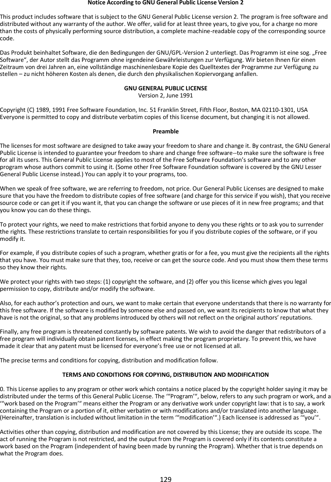 129   Notice According to GNU General Public License Version 2  This product includes software that is subject to the GNU General Public License version 2. The program is free software and distributed without any warranty of the author. We offer, valid for at least three years, to give you, for a charge no more than the costs of physically performing source distribution, a complete machine-readable copy of the corresponding source code.  Das Produkt beinhaltet Software, die den Bedingungen der GNU/GPL-Version 2 unterliegt. Das Programm ist eine sog. „Free Software“, der Autor stellt das Programm ohne irgendeine Gewährleistungen zur Verfügung. Wir bieten Ihnen für einen Zeitraum von drei Jahren an, eine vollständige maschinenlesbare Kopie des Quelltextes der Programme zur Verfügung zu stellen – zu nicht höheren Kosten als denen, die durch den physikalischen Kopiervorgang anfallen.  GNU GENERAL PUBLIC LICENSE Version 2, June 1991  Copyright (C) 1989, 1991 Free Software Foundation, Inc. 51 Franklin Street, Fifth Floor, Boston, MA 02110-1301, USA Everyone is permitted to copy and distribute verbatim copies of this license document, but changing it is not allowed.  Preamble  The licenses for most software are designed to take away your freedom to share and change it. By contrast, the GNU General Public License is intended to guarantee your freedom to share and change free software--to make sure the software is free for all its users. This General Public License applies to most of the Free Software Foundation’s software and to any other program whose authors commit to using it. (Some other Free Software Foundation software is covered by the GNU Lesser General Public License instead.) You can apply it to your programs, too.  When we speak of free software, we are referring to freedom, not price. Our General Public Licenses are designed to make sure that you have the freedom to distribute copies of free software (and charge for this service if you wish), that you receive source code or can get it if you want it, that you can change the software or use pieces of it in new free programs; and that you know you can do these things.  To protect your rights, we need to make restrictions that forbid anyone to deny you these rights or to ask you to surrender the rights. These restrictions translate to certain responsibilities for you if you distribute copies of the software, or if you modify it.  For example, if you distribute copies of such a program, whether gratis or for a fee, you must give the recipients all the rights that you have. You must make sure that they, too, receive or can get the source code. And you must show them these terms so they know their rights.  We protect your rights with two steps: (1) copyright the software, and (2) offer you this license which gives you legal permission to copy, distribute and/or modify the software.  Also, for each author’s protection and ours, we want to make certain that everyone understands that there is no warranty for this free software. If the software is modified by someone else and passed on, we want its recipients to know that what they have is not the original, so that any problems introduced by others will not reflect on the original authors’ reputations.  Finally, any free program is threatened constantly by software patents. We wish to avoid the danger that redistributors of a free program will individually obtain patent licenses, in effect making the program proprietary. To prevent this, we have made it clear that any patent must be licensed for everyone’s free use or not licensed at all.  The precise terms and conditions for copying, distribution and modification follow.  TERMS AND CONDITIONS FOR COPYING, DISTRIBUTION AND MODIFICATION  0. This License applies to any program or other work which contains a notice placed by the copyright holder saying it may be distributed under the terms of this General Public License. The ‘“Program’“, below, refers to any such program or work, and a ‘“work based on the Program’“ means either the Program or any derivative work under copyright law: that is to say, a work containing the Program or a portion of it, either verbatim or with modifications and/or translated into another language. (Hereinafter, translation is included without limitation in the term ‘“modification’“.) Each licensee is addressed as ‘“you’“.  Activities other than copying, distribution and modification are not covered by this License; they are outside its scope. The act of running the Program is not restricted, and the output from the Program is covered only if its contents constitute a work based on the Program (independent of having been made by running the Program). Whether that is true depends on what the Program does.  