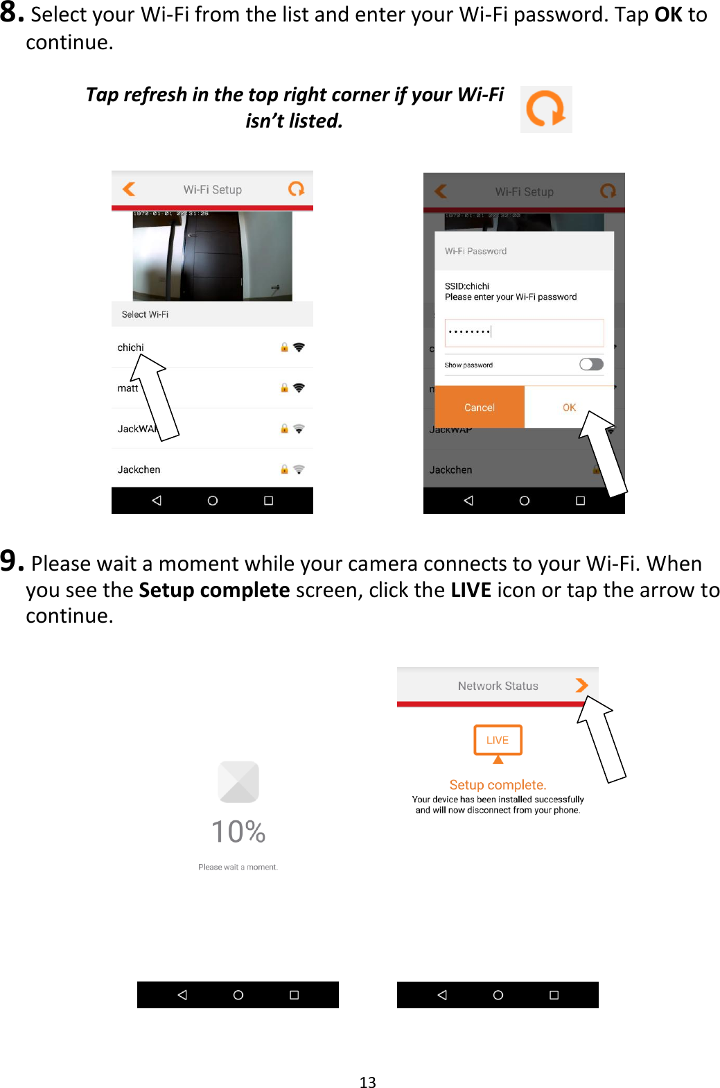 13  8.  Select your Wi-Fi from the list and enter your Wi-Fi password. Tap OK to continue.  Tap refresh in the top right corner if your Wi-Fi isn’t listed.          9.  Please wait a moment while your camera connects to your Wi-Fi. When you see the Setup complete screen, click the LIVE icon or tap the arrow to continue.        