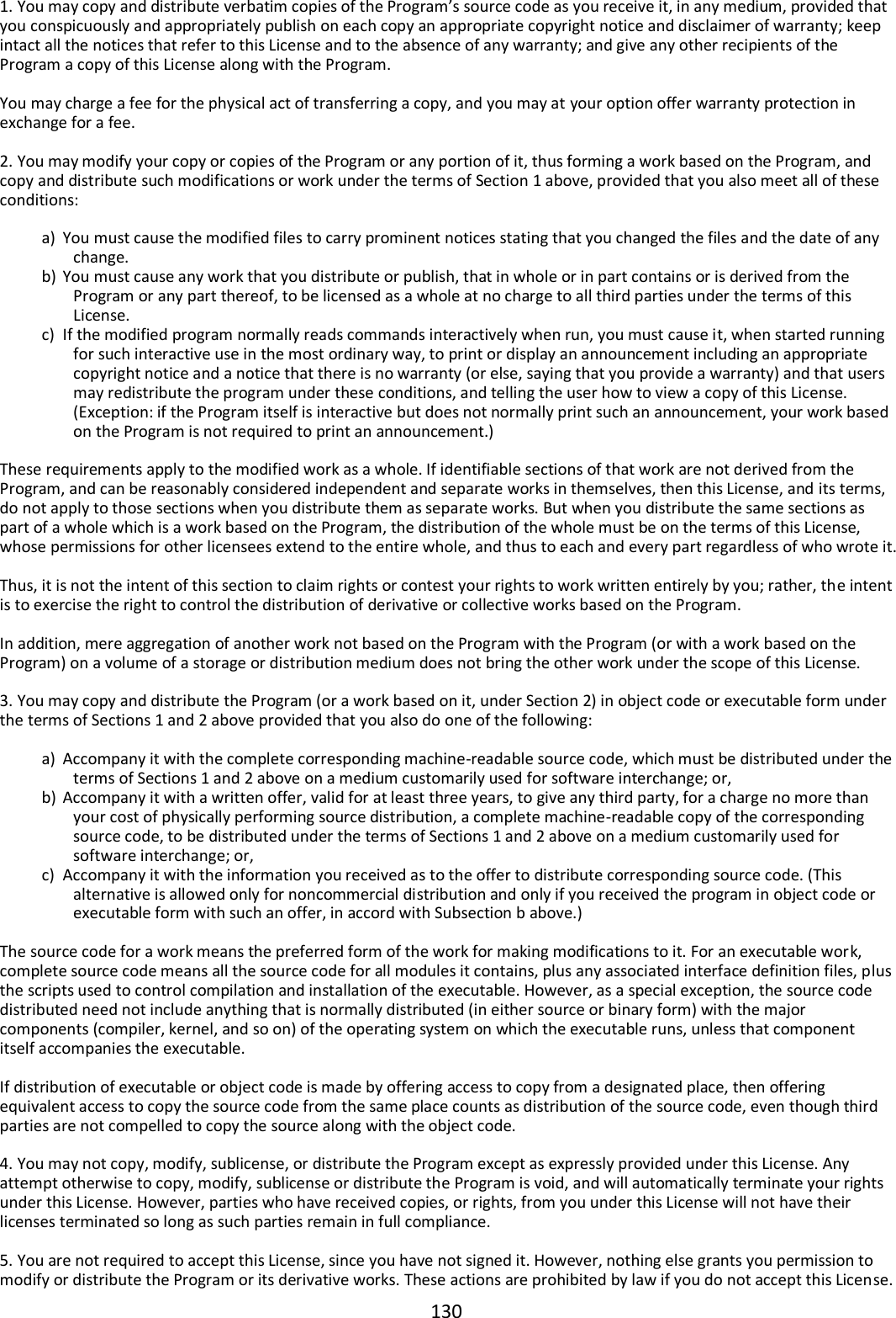 130  1. You may copy and distribute verbatim copies of the Program’s source code as you receive it, in any medium, provided that you conspicuously and appropriately publish on each copy an appropriate copyright notice and disclaimer of warranty; keep intact all the notices that refer to this License and to the absence of any warranty; and give any other recipients of the Program a copy of this License along with the Program.  You may charge a fee for the physical act of transferring a copy, and you may at your option offer warranty protection in exchange for a fee.  2. You may modify your copy or copies of the Program or any portion of it, thus forming a work based on the Program, and copy and distribute such modifications or work under the terms of Section 1 above, provided that you also meet all of these conditions:  a) You must cause the modified files to carry prominent notices stating that you changed the files and the date of any change. b) You must cause any work that you distribute or publish, that in whole or in part contains or is derived from the Program or any part thereof, to be licensed as a whole at no charge to all third parties under the terms of this License. c) If the modified program normally reads commands interactively when run, you must cause it, when started running for such interactive use in the most ordinary way, to print or display an announcement including an appropriate copyright notice and a notice that there is no warranty (or else, saying that you provide a warranty) and that users may redistribute the program under these conditions, and telling the user how to view a copy of this License. (Exception: if the Program itself is interactive but does not normally print such an announcement, your work based on the Program is not required to print an announcement.)  These requirements apply to the modified work as a whole. If identifiable sections of that work are not derived from the Program, and can be reasonably considered independent and separate works in themselves, then this License, and its terms, do not apply to those sections when you distribute them as separate works. But when you distribute the same sections as part of a whole which is a work based on the Program, the distribution of the whole must be on the terms of this License, whose permissions for other licensees extend to the entire whole, and thus to each and every part regardless of who wrote it.  Thus, it is not the intent of this section to claim rights or contest your rights to work written entirely by you; rather, the intent is to exercise the right to control the distribution of derivative or collective works based on the Program.  In addition, mere aggregation of another work not based on the Program with the Program (or with a work based on the Program) on a volume of a storage or distribution medium does not bring the other work under the scope of this License.  3. You may copy and distribute the Program (or a work based on it, under Section 2) in object code or executable form under the terms of Sections 1 and 2 above provided that you also do one of the following:  a) Accompany it with the complete corresponding machine-readable source code, which must be distributed under the terms of Sections 1 and 2 above on a medium customarily used for software interchange; or, b) Accompany it with a written offer, valid for at least three years, to give any third party, for a charge no more than your cost of physically performing source distribution, a complete machine-readable copy of the corresponding source code, to be distributed under the terms of Sections 1 and 2 above on a medium customarily used for software interchange; or, c) Accompany it with the information you received as to the offer to distribute corresponding source code. (This alternative is allowed only for noncommercial distribution and only if you received the program in object code or executable form with such an offer, in accord with Subsection b above.)  The source code for a work means the preferred form of the work for making modifications to it. For an executable work, complete source code means all the source code for all modules it contains, plus any associated interface definition files, plus the scripts used to control compilation and installation of the executable. However, as a special exception, the source code distributed need not include anything that is normally distributed (in either source or binary form) with the major components (compiler, kernel, and so on) of the operating system on which the executable runs, unless that component itself accompanies the executable.  If distribution of executable or object code is made by offering access to copy from a designated place, then offering equivalent access to copy the source code from the same place counts as distribution of the source code, even though third parties are not compelled to copy the source along with the object code.  4. You may not copy, modify, sublicense, or distribute the Program except as expressly provided under this License. Any attempt otherwise to copy, modify, sublicense or distribute the Program is void, and will automatically terminate your rights under this License. However, parties who have received copies, or rights, from you under this License will not have their licenses terminated so long as such parties remain in full compliance.  5. You are not required to accept this License, since you have not signed it. However, nothing else grants you permission to modify or distribute the Program or its derivative works. These actions are prohibited by law if you do not accept this License. 